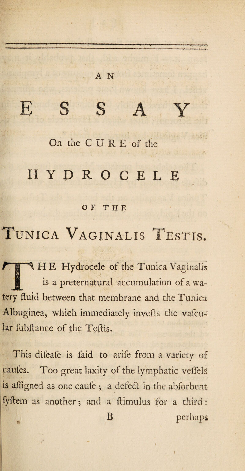 A N ESSAY v J . On the CURE of the HYDROCELE OF THE Tunica Vaginalis Testis. T§H^ H E Hydrocele of the Tunica Vaginalis is a preternatural accumulation of a wa¬ tery fluid between that membrane and the Tunica Albuginea, which immediately invefts the vafcue lar fubftance of the Teftis. This difeafe is faid to arife from a variety of caufes. Too great laxity of the lymphatic veflels is afligned as one caufe •, a defedt in the abforbent fyftem as another •, and a ftimulus for a third: B perhaps t