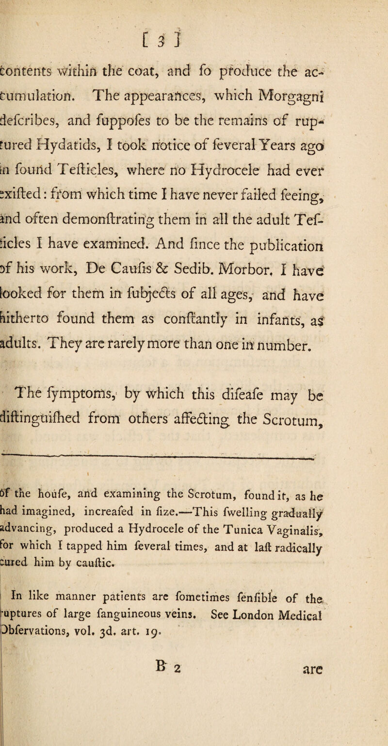 Contents within the coat, and fo produce the ac¬ cumulation. The appearances, which Morgagni defcribes, and fuppofes to be the remains of rup¬ tured Hydatids, I took notice of feveral Years ago tn found Tefticles, where no Hydrocele had ever sxifted: from which time I have never failed feeing, and often demonftrating them in all the adult Tef- deles I have examined. And fince the publication sf his work, De Caufis & Sedib. Morbor. I have looked for them in fubjecls of all ages, and have hitherto found them as constantly in infants, adults. They are rarely more than one in number. The fymptoms, by which this difeafe may be diftingtiifhed from others affecting the Scrotum, of the houfe, and examining the Scrotum, found it, as he had imagined, increafed in fize.—This fwelling gradually advancing, produced a Hydrocele of the Tunica Vaginalis, for which I tapped him feveral times, and at laft radically cured him by cauftic. In like manner patients are fometimes fenfible of the ruptures of large fanguineous veins. See London Medical Dbfervations, vol. 3d. art. 19.