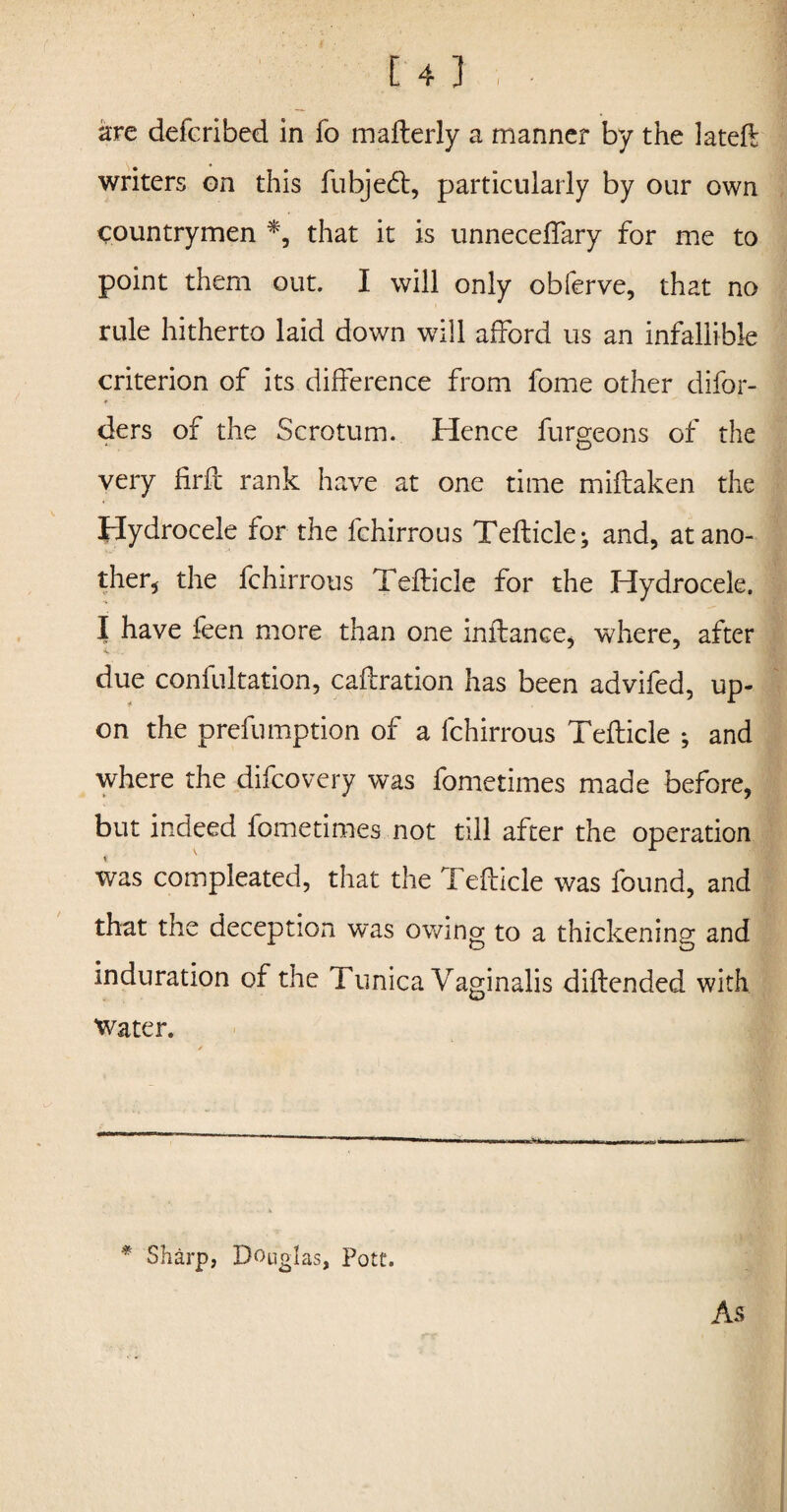 are deferibed in fo maflerly a manner by the lateft writers on this fubjedt, particularly by our own countrymen *, that it is unneceffary for me to point them out. I will only obferve, that no rule hitherto laid down will afford us an infallible criterion of its difference from fome other difor- ders of the Scrotum. Hence furgeons of the very firfc rank have at one time miflaken the Hydrocele for the fchirrous Teflicle; and, at ano¬ ther, the fchirrous Teflicle for the Hydrocele. I have feen more than one inflance, where, after due confultation, caflration has been advifed, up¬ on the prefumption of a fchirrous Teflicle ; and where the difcovery was fometimes made before, but indeed fometimes not till after the operation was compleated, that the Teflicle was found, and that the deception was owing to a thickening and induration of the Tunica Vaginalis diflended with Water. * Sharp, Douglas, Pott. As