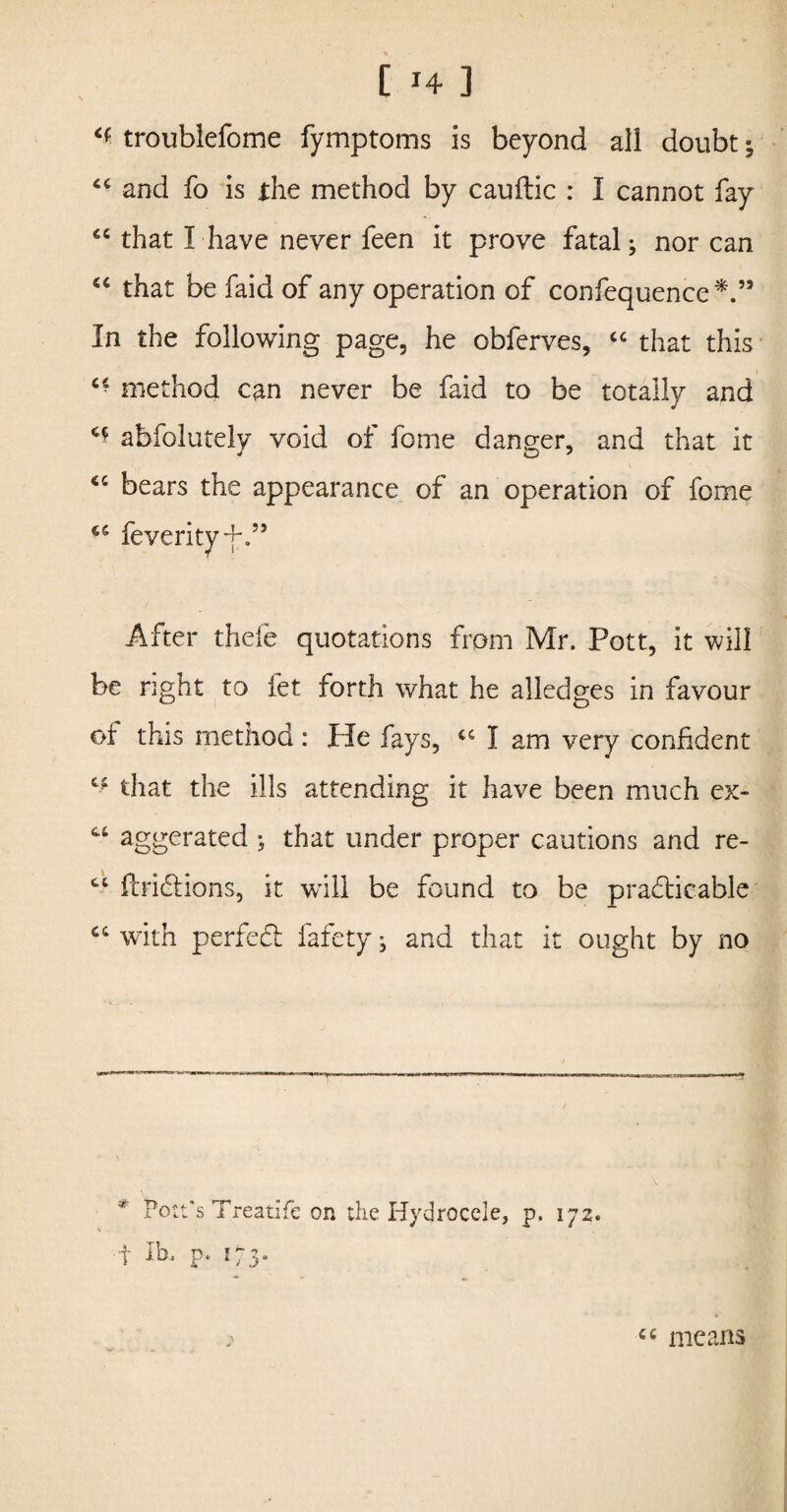 ** troublefome fymptoms is beyond all doubt; “ and fo is the method by cauftic : I cannot fay cc that I have never feen it prove fatal; nor can that be faid of any operation of confequence*.’3 In the following page, he obferves, “ that this c- method can never be faid to be totally and c* abfolutely void of fome danger, and that it “ bears the appearance of an operation of fome 66 After thefe quotations from Mr. Pott, it will be right to fet forth what he alledges in favour of this method: He fays, u I am very confident that the ills attending it have been much ex- aggerated ; that under proper cautions and re- ct ftriCtions, it will be found to be practicable ci with perfect fafety; and that it ought by no * Pott's Treatife on the Hydrocele, p. 172. ■f lb. p. 173. cc means