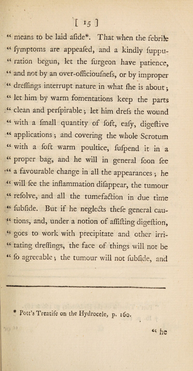 [ 1 “ means to be laid afide*. That when the febrile “ fymptoms are appeafed, and a kindly fuppii- “ ration begun, let the furgeon have patience, “ and not by an over-officioufnefs, or by improper “ dreflings interrupt nature in what (he is about; “ let him by warm fomentations keep the parts “ clean and perfpirable; let him drefs the wound “ with a (mail quantity of foft, eafy, digeftive “ applications ; and covering the whole Scrotum “ with a foft warm poultice, fufpend it in a “ proper bag, and he will in general foon fee “ a favourable change in all the appearances ; he “ will fee the inflammation difappear, the tumour “ refolve, and all the tumefaftion in due time “ fubfide. But if he negle&s thefe general cau- “ tions, and, under a notion of afllfting digeftion, “ goes to work with precipitate and other irri- “ taring dreflings, the face of things will not be “ fo agreeable •, the tumour will not fubfide, and * Pott’s Treatife on the Hydrocele, p, j6q»