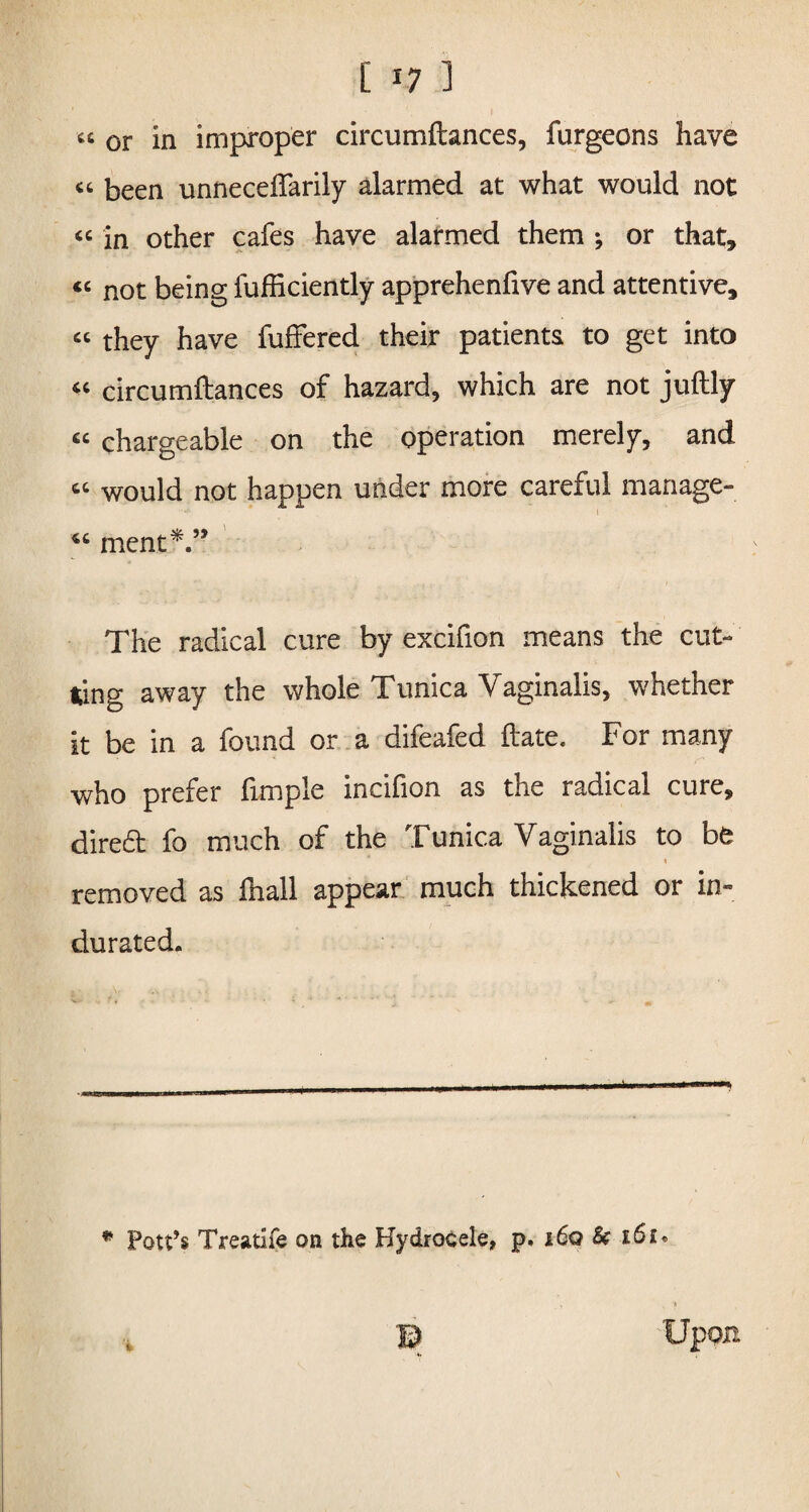 [ *7 1 « or in improper circumftances, furgeons have “ been unneceftarily alarmed at what would not “ in other cafes have alarmed them *, or that, <c not being fufliciently apprehenfive and attentive, « they have fuffered their patients to get into « circumftances of hazard, which are not juftly « chargeable on the operation merely, and « would not happen under more careful manage- 46 ment*.” The radical cure by excifion means the cut¬ ting away the whole Tunica Vaginalis, whether it be in a found or a difeafed ftate. For many who prefer fimple incifion as the radical cure, dired fo much of the Tunica Vaginalis to be * < removed as lhall appear much thickened or in¬ durated. * Pott’s Treatife on the Hydrocele, p. i6q & 16 £• % Upon