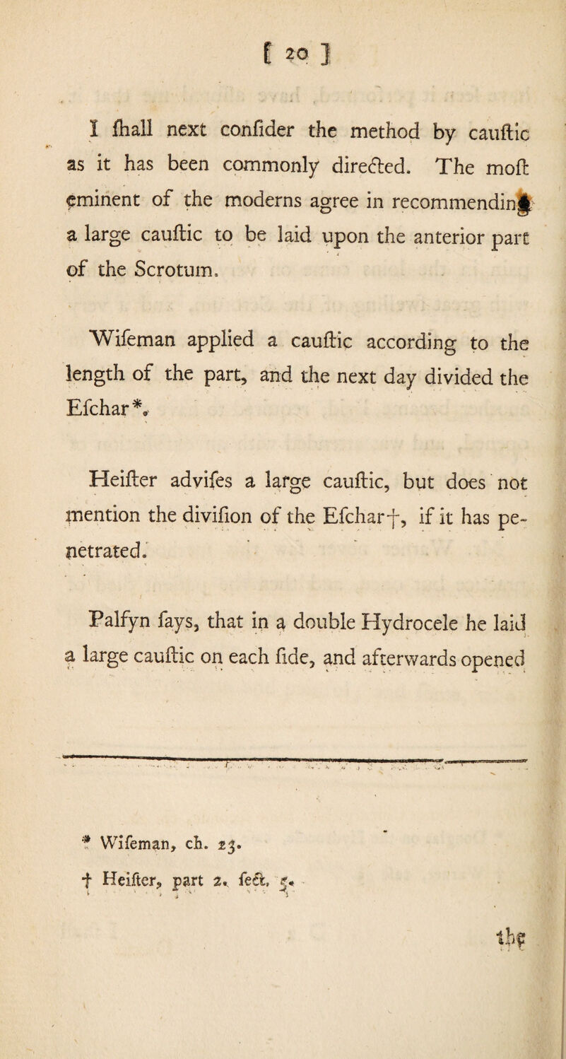 I fliall next confider the method by cauftic as it has been commonly dire&ed. The moil eminent of the moderns agree in recommending a large cauftic to be laid upon the anterior part of the Scrotum. Wifeman applied a cauftic according to the length of the part, and the next day divided the Efchar*, Heifter advifes a large cauftic, but does not mention the divifion of the Efcharf, if it has pe¬ netrated. Palfyn fays, that in a double Hydrocele he laid a large caultic on each fide, and afterwards opened * Wifeman, cb. 23. f Heifter, part 2,. fed, 5* t **' \ 1 V * v tjiff