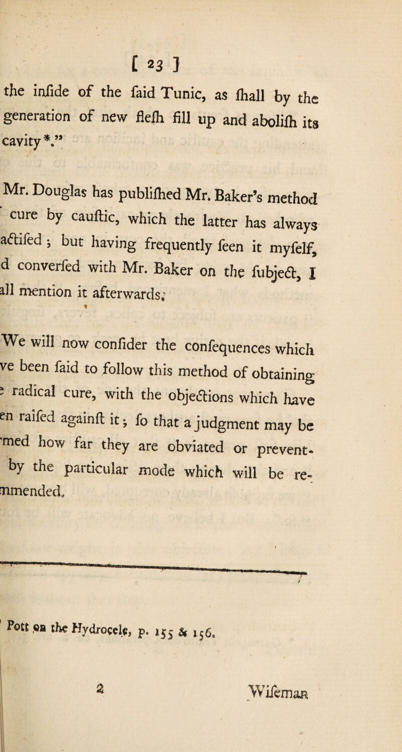 the injide of the faid Tunic, as ihall by the generation of new flefh fill up and abolilh its cavity*.53 Mr. Douglas has publifhed Mr. Baker’s method cure by cauftic, which the latter has always aftifed ; but having frequently feen it myfelf, d converfed with Mr. Baker on the fubjedb, I all mention it afterwards; * We will now confider the confequences which ve been faid to follow this method of obtaining * radical cure> with the objections which have en raifed againft it; fo that a judgment may be med how far they are obviated or prevent* by the paiticular mode which will be re- amended. Pott ,OB the Hydrocele p. *55 & l§c, % Wiiemaa