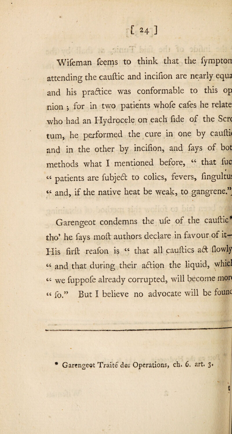 Wifeman feems to think that the fympton attending the cauftic and incifion are nearly equa and his praftice was conformable to this op nion •, for in two patients whofe cafes he relate who had an Hydrocele on each fide of the Sen turn, he performed the cure in one by cauftii and in the other by incifion, and fays of bot methods what I mentioned before, “ that fuc t « patients are fubjedl to colics, fevers, fingultu: « and, if the native heat be weak, to gangrene.’’ V Garengeot condemns the u(e or the cauftic * tho5 he fays mod authors declare in favour of it- His firft reafon is “ that all cauilics ad (lowly C4 and that during their adion the liquid, whicl 64 we fuppofe already corrupted, will become mor< 44 fo.” But I believe no advocate will be founc * Garengeot Traite des Operations, ch. 6. art. 3»  t t