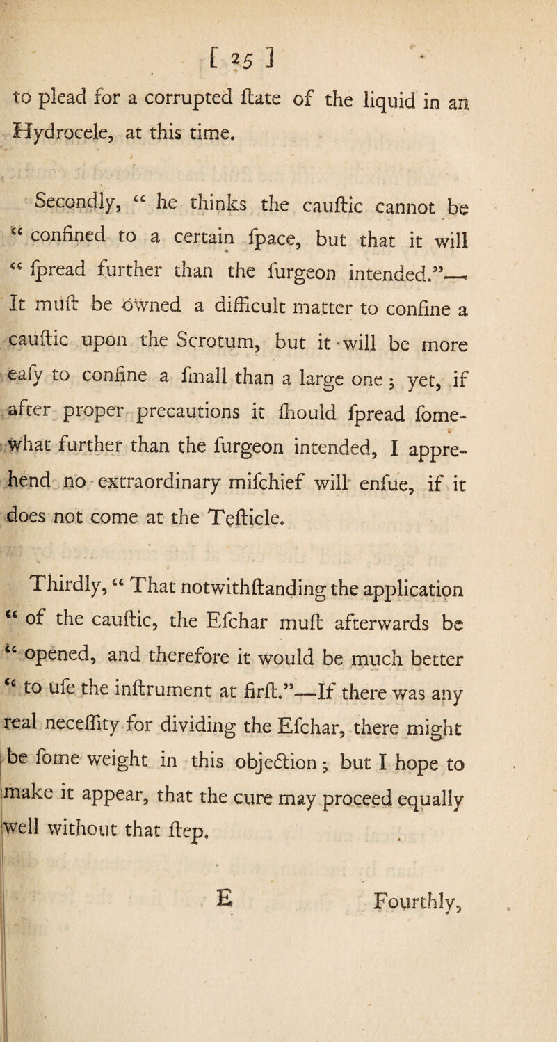 to plead for a corrupted ftate of the liquid in an Hydrocele, at this time. / Secondly, “ he thinks the cauftic cannot be “ confined to a certain fpace, but that it will “ fpread further than the furgeon intended.”— It mtift be owned a difficult matter to confine a cauftic upon the Scrotum, but it will be more eaiy to confine a finall than a large one ; yet, if after proper precautions it ihould fpread fome- * what further than the furgeon intended, I appre¬ hend no extraordinary mifchlef will enfue, if it does not come at the Tefticle, Thirdly, “ That notwithftandingthe application <c of the cauftic, the Efchar mu ft afterwards be “ opened, and therefore it would be much better <c to ufe the inftrument at firft.”—If there was any real neceftity for dividing the Efchar, there might be fome weight in this objection; but I hope to make it appear, that the cure may proceed equally well without that ftep. E Fourthly,