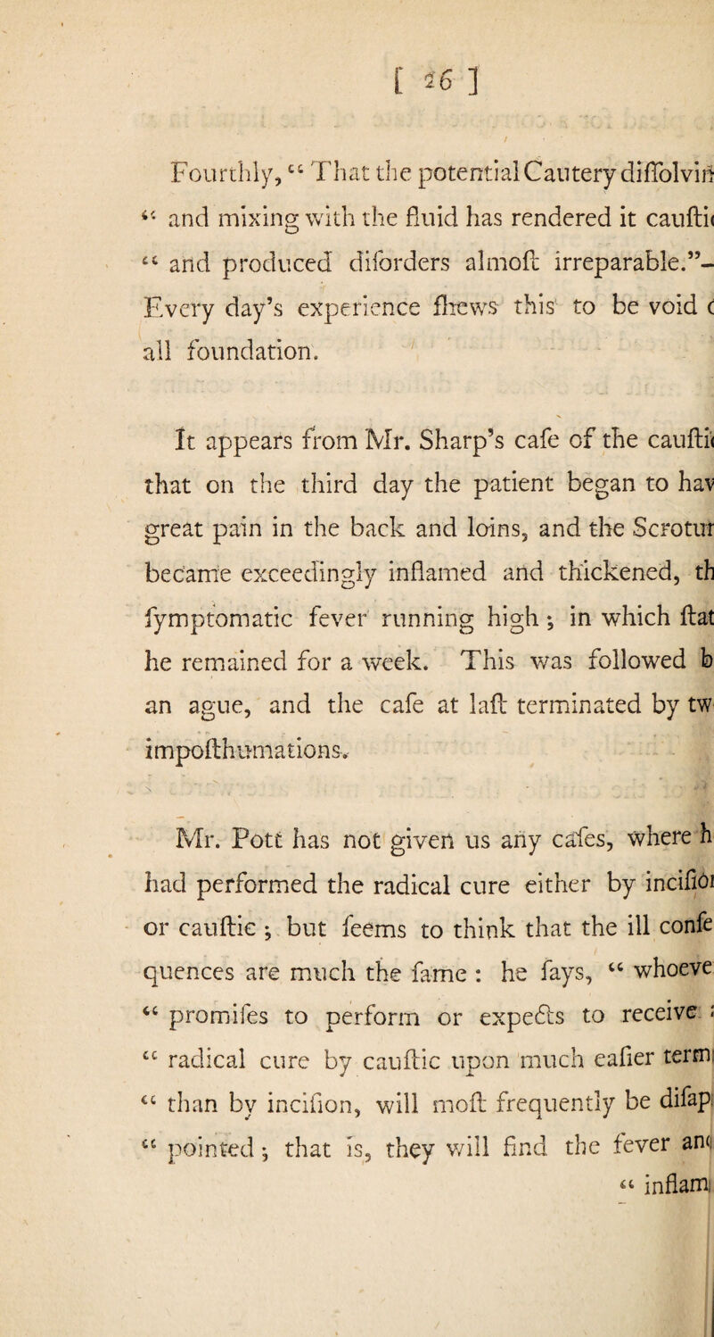 Fourthly, 44 That the potential Cautery diffolvin 44 and mixing with the fluid has rendered it cauftii 44 and produced diforders almofl irreparable. Every day’s experience fliews this to be void c all foundation. It appears from Mr. Sharp’s cafe of the cauftii that on the third day the patient began to hav great pain in the back and loins, and the Scrotirr became exceedingly inflamed and thickened, th fymptomatic fever running high; in which flat he remained for a week. This was followed b an ague, and the cafe at laft terminated by tw impofthumationsv Mr. Pott has not given us any cafes, where h had performed the radical cure either by incifioi or cauftie ; but feems to think that the ill confe quences are much the fame : he fays, 44 whoeve 44 promifes to perform or expefts to receive « 44 radical cure by cauftie upon much eafier term 44 than by inciflon, will nnoft frequently be difap. 44 pointed j that is, they v/ill find the fever am. “ in flam;