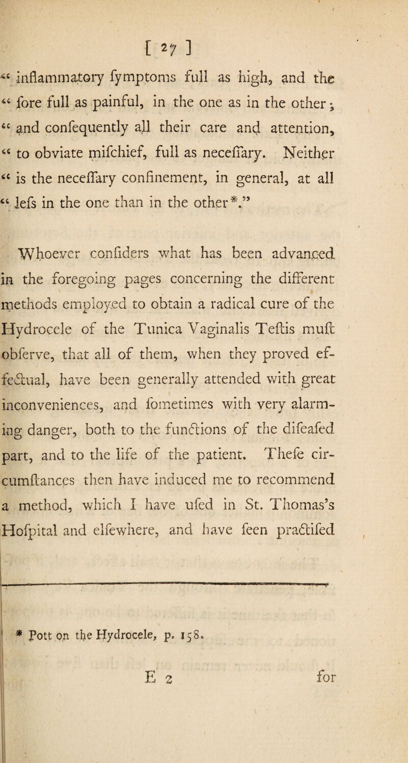 inflammatory fymptoms full as high, and the “ fore full as painful, in the one as in the other; “ and confequently all their care ancj. attention, 6C to obviate mifchief, full as neceffary. Neither <c is the neceiTary confinement, in general, at all “ lefs in the one than in the other 59 Whoever confiders what has been advanced in the foregoing pages concerning the different methods employed to obtain a radical cure of the Hydrocele of the Tunica Vaginalis Teftis muft ' obferve, that all of them, when they proved ef¬ fectual, have been generally attended with great inconveniences, and fometimes with very alarm¬ ing danger, both to the functions or the difeafed part, and to the life of the patient. Thefe cir- cumftances then have induced me to recommend a method, which I have ufed in St. Thomas’s Hofpital and elfewhere, and have feen praCtifed * Pott on the Hydrocele, p, 158. V /> for