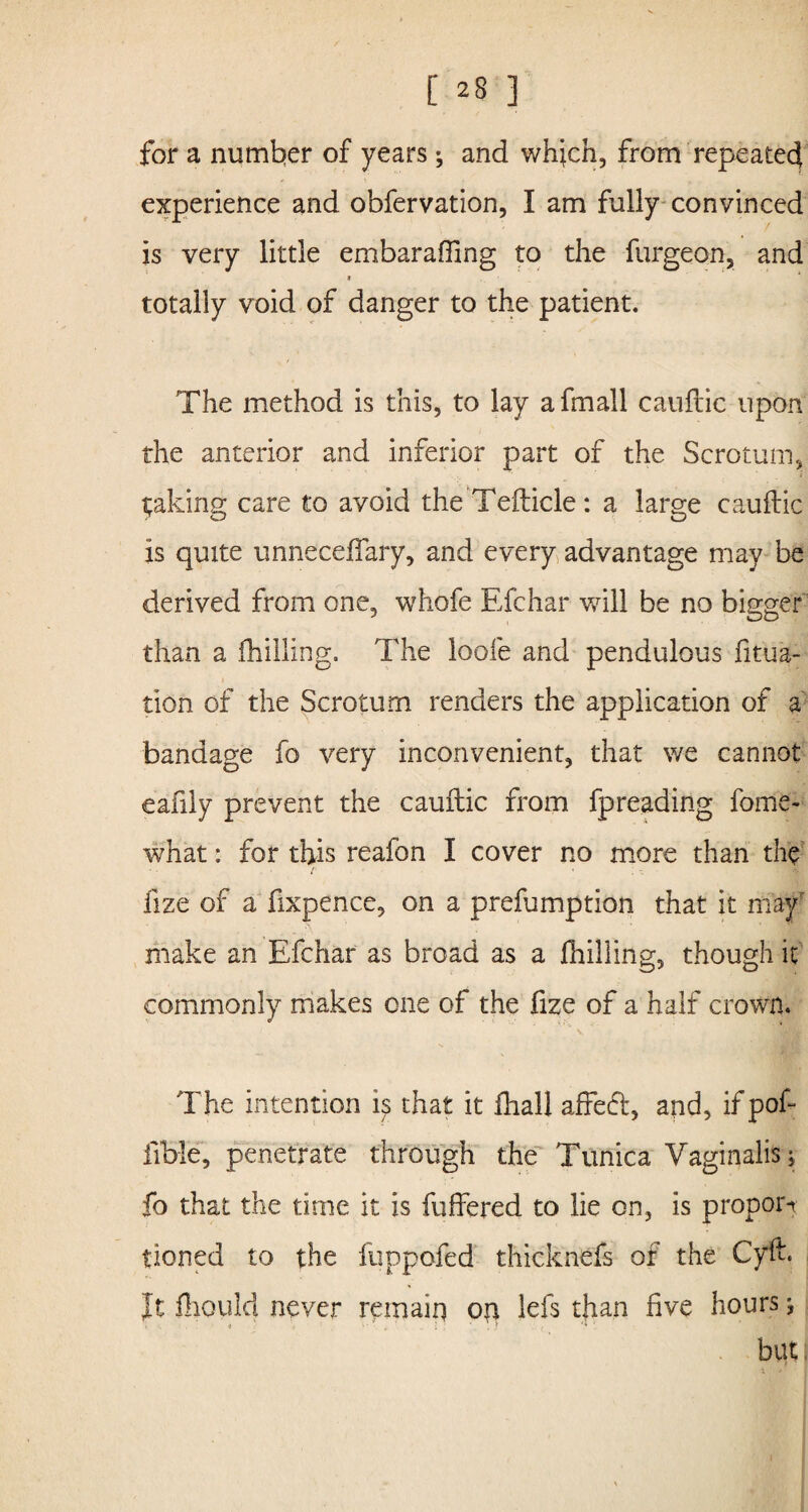 for a number of years ; and which, from repeated experience and obfervation, I am fully convinced is very little embarafling to the furgeon, and * totally void of danger to the patient. The method is this, to lay afmall cauftic upon the anterior and inferior part of the Scrotum, taking care to avoid the Tefticle : a large cauftic is quite unneceftary, and every advantage may be derived from one, whofe Efchar will be no bigger than a (hilling. The loofe and pendulous fitua- tion of the Scrotum renders the application of a bandage fo very inconvenient, that we cannot eafily prevent the cauftic from fpreading fome- what: for this reafon I cover no more than the i ' . - (ize of a fixpence, on a prefumption that it may make an Efchar as broad as a (hilling, though it commonly makes one of the fize of a half crown. The intention is that it (hall affect, and, if poft iTbie, penetrate through the Tunica Vaginalis; fo that the time it is {offered to lie on, is proport tioned to the fuppofed thicknefs of the Cyft. It fhould never remain on lefts than five hours j but;