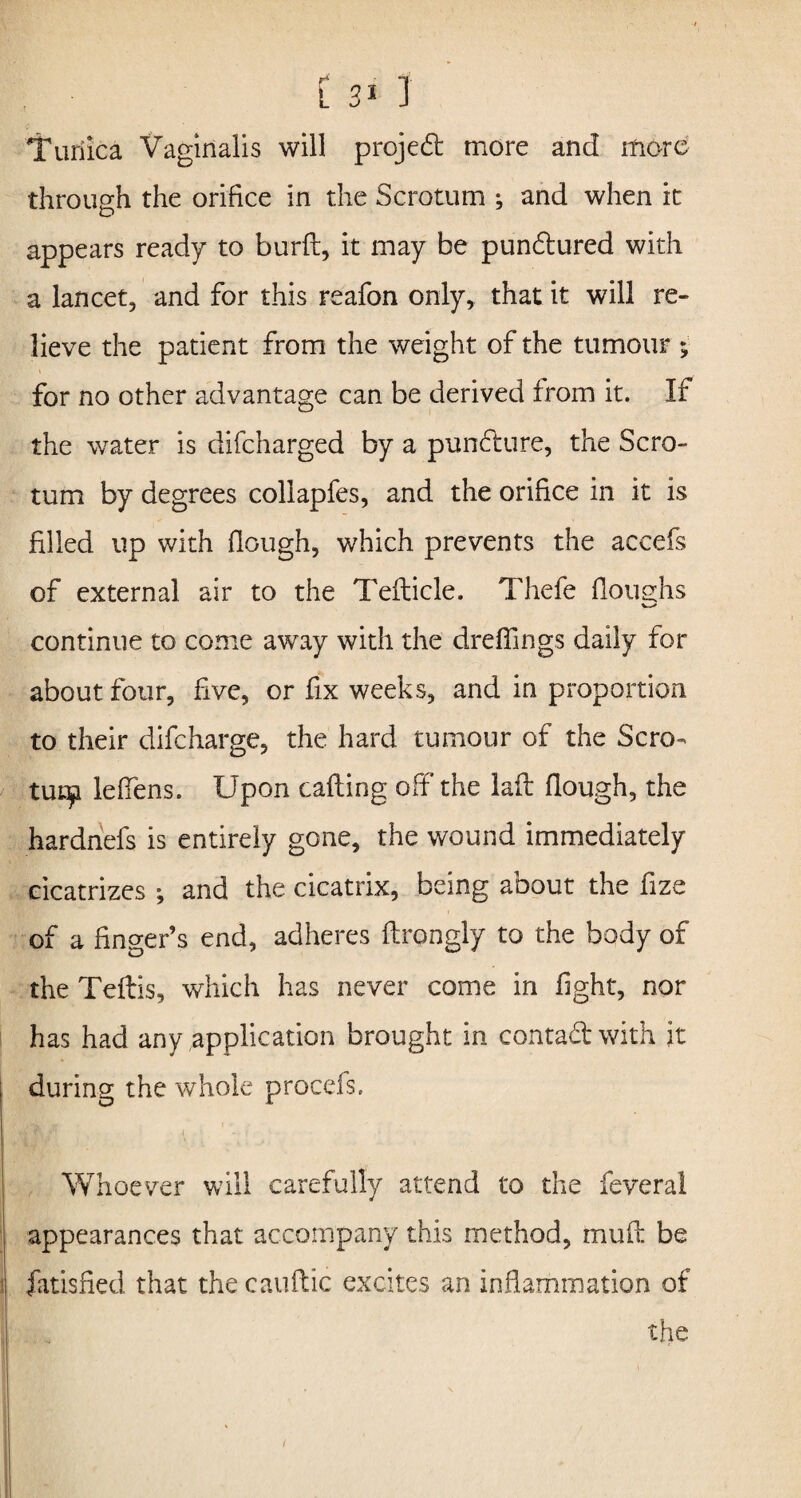 Turiica Vaginalis will project more and more through the orifice in the Scrotum ; and when it appears ready to burd, it may be pun&ured with a lancet, and for this reafon only, that it will re¬ lieve the patient from the weight of the tumour ; for no other advantage can be derived from it. If the water is difcharged by a pun£ture, the Scro¬ tum by degrees collapfes, and the orifice in it is filled up with (lough, which prevents the accefs of external air to the Tefticie. Thefe (loughs continue to come away with the dreflings daily for about four, five, or fix weeks, and in proportion to their difcharge, the hard tumour of the Scro¬ tum leffens. Upon calling off the lad (lough, the hardnefs is entirely gone, the wound immediately cicatrizes ; and the cicatrix, being about the fize of a finger’s end, adheres drongly to the body of the Tedis, which has never come in fight, nor has had any application brought in conta&with it during the whole procefs. Whoever will carefully attend to the feveral appearances that accompany this method, mud be fatished that the caudic excites an inflammation of