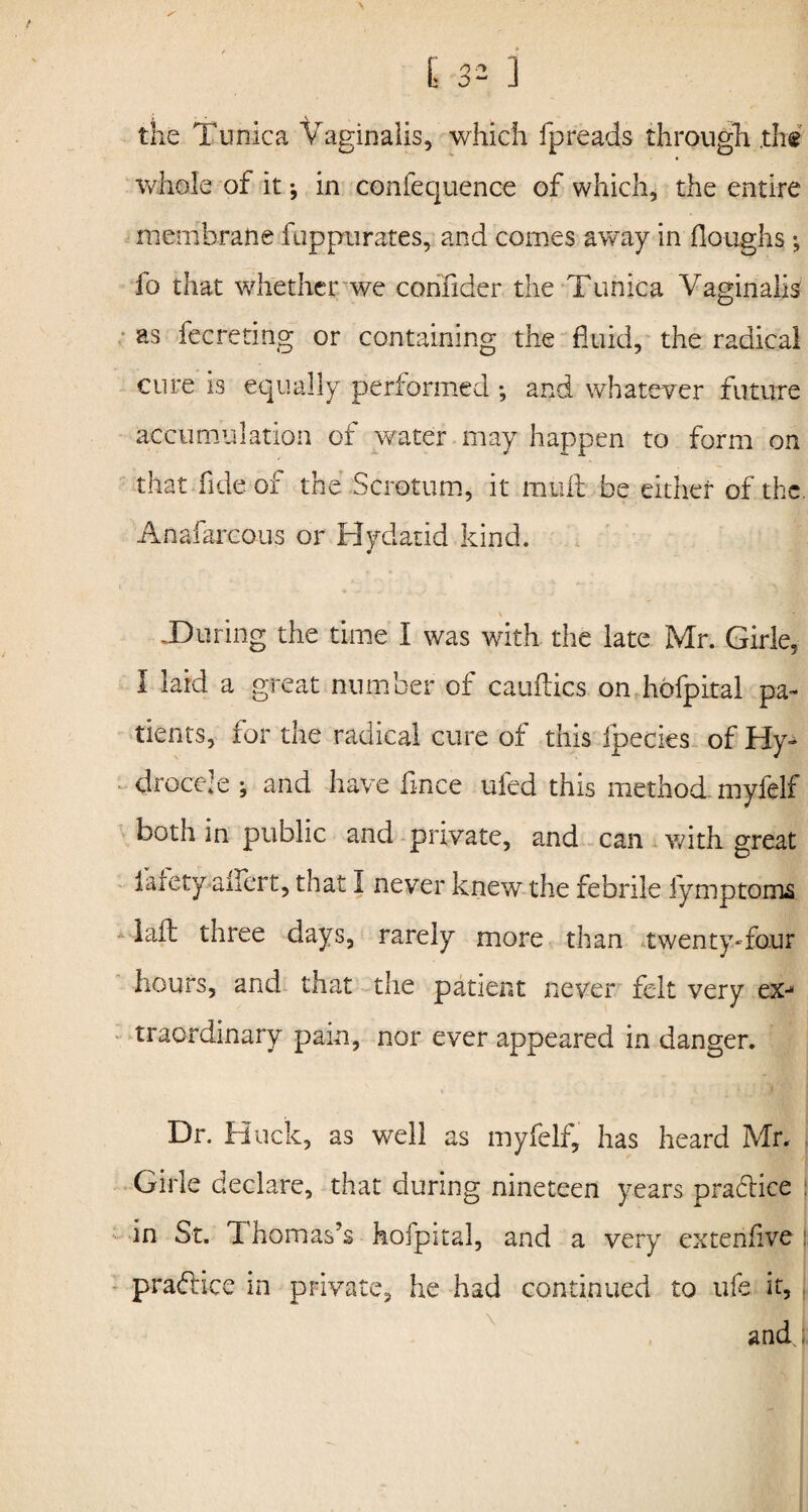 the Tunica Vaginalis, which fpreads through .th« whole of it; in confequence of which, the entire membrane fuppurates, and comes away in Houghs; fo that whether we confider the Tunica Vaginalis as fecreting or containing the fluid, the radical cure is equally performed ; and whatever future accumulation of water may happen to form on that fide of the Scrotum, it mult be either of the Anafarcous or Hydatid kind. \ .During the time I was with the late Mr. Girle, I laid a great number of cauftics on hdfpital pa¬ tients, for the radical cure of this fpecies of Hy¬ drocele ; and have fince ufed this method myfelf both in public and private, and can with great farety aifert, that I never knew the febrile fymptoms lafl three days, rarely more than twenty-four hours, and that the patient never felt very ex- traordinary pain, nor ever appeared in danger. Dr. Huck, as well as myfelf, has heard Mr. Girle declare, that during nineteen years practice in St. Thomas’s hofpital, and a very extenfive ! practice in private, he had continued to ufe it, , and;