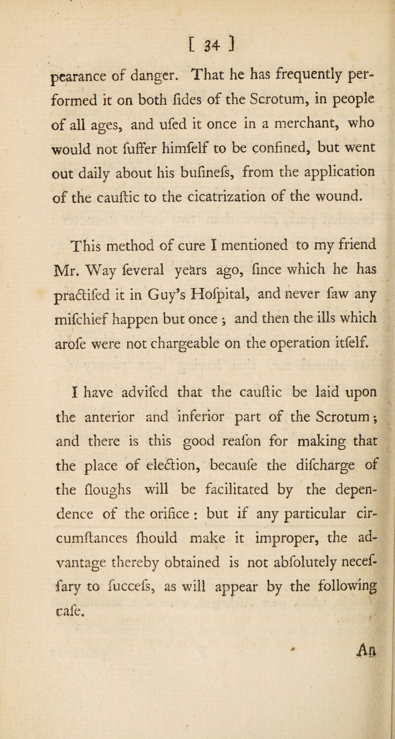 pearance of danger. That he has frequently per¬ formed it on both Tides of the Scrotum, in people of all ages, and ufed it once in a merchant, who would not fuffer himfelf to be confined, but went out daily about his bufinefs, from the application of the cauftic to the cicatrization of the wound. This method of cure I mentioned to my friend Mr. Way feveral years ago, fince which he has practifed it in Guy’s Hofpital, and never faw any mifchief happen but once ; and then the ills which arofe were not chargeable on the operation itfelf. I have advifed that the cauffic be laid upon the anterior and inferior part of the Scrotum*, and there is this good reafon for making that the place of election, becaufe the difcharge of the floughs will be facilitated by the depen¬ dence of the orifice : but if any particular cir- cumflances fhould make it improper, the ad¬ vantage thereby obtained is not abfolutely necef- fary to fuccefs, as will appear by the following cafe.