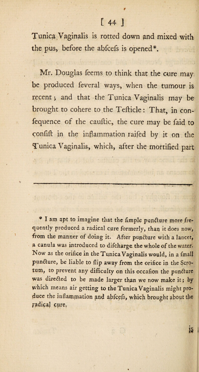 Tunica Vaginalis is rotted down and mixed with the pus, before the abfcefs is opened*. Mr. Douglas feems to think that the cure may be produced feveral ways, when the tumour is recent j and that the Tunica Vaginalis may be brought to cohere to the Tefticle: That, in con- fequence of the cauflic, the cure may be faid to confift in the inflammation raifed by it on the Tunica Vaginalis, which, after the mortified part v # I am apt to imagine that the fimple puncture more fre¬ quently produced a radical cure formerly, than it does now, from the manner of doing it. After pun&ure with a lancet, a canula was introduced to difcharge the whole of the water. Now as the orifice in the Tunica Vaginalis would, in a fmall pundlure, be liable to flip away from the orifice in the Scro¬ tum, to prevent any difficulty on this occafion the pun&ure was directed to be made larger than we now make it; by which means air getting to the Tunica Vaginalis might pro¬ duce the inflammation ^nd abfcefs, which brought about the ^dicaf cure? is