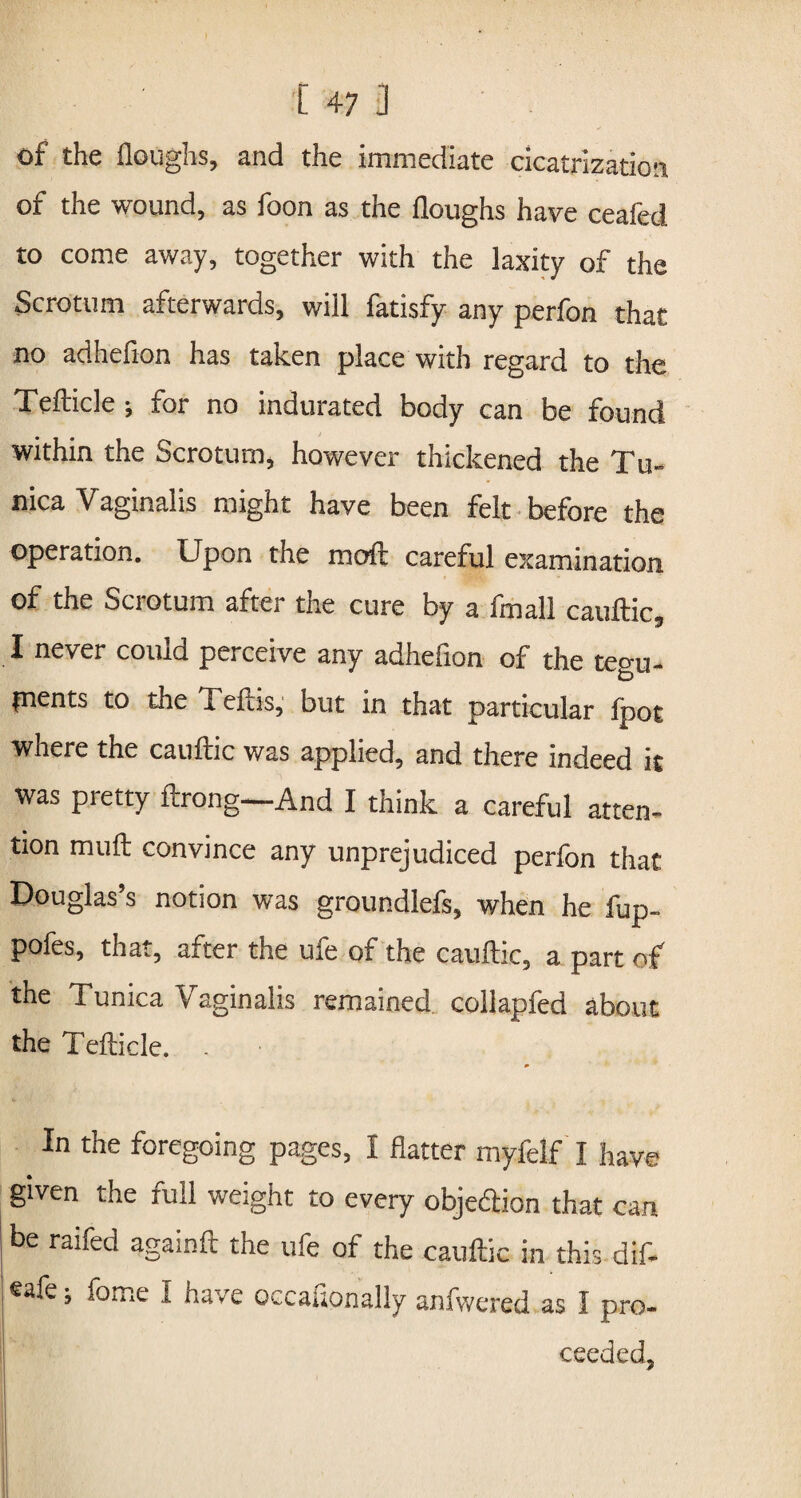 [47] of the Houghs, and the immediate cicatrization of the wound, as foon as the Houghs have ceafed to come away, together with the laxity of the Scrotum afterwards, will fatisfy any perfon that no adhdion has taken place with regard to the Tefticle ; for no indurated body can be found within the Scrotum, however thickened the Tu¬ nica Vaginalis might have been felt before the operation. Upon the moft careful examination of the Scrotum after the cure by a fmall cauftic, I never could perceive any adhefion of the tegu- pients to the Teftis, but in that particular fpot where the cauftic was applied, and there indeed it was pretty ftrong—And I think a careful atten¬ tion muft convince any unprejudiced perfon that Douglas’s notion was groundlefs, when he fup- pofes, that, after the ufe of the cauftic, a part of the Tunica Vaginalis remained, collapfed about the Tefticle. In the foregoing pages, I flatter myfelf I have given the full weight to every objedion that can be raifed againft the ufe of the cauftic in this dif- ®afe; feme I have occasionally anfwered as I pro- ceeded, m • • • \ II