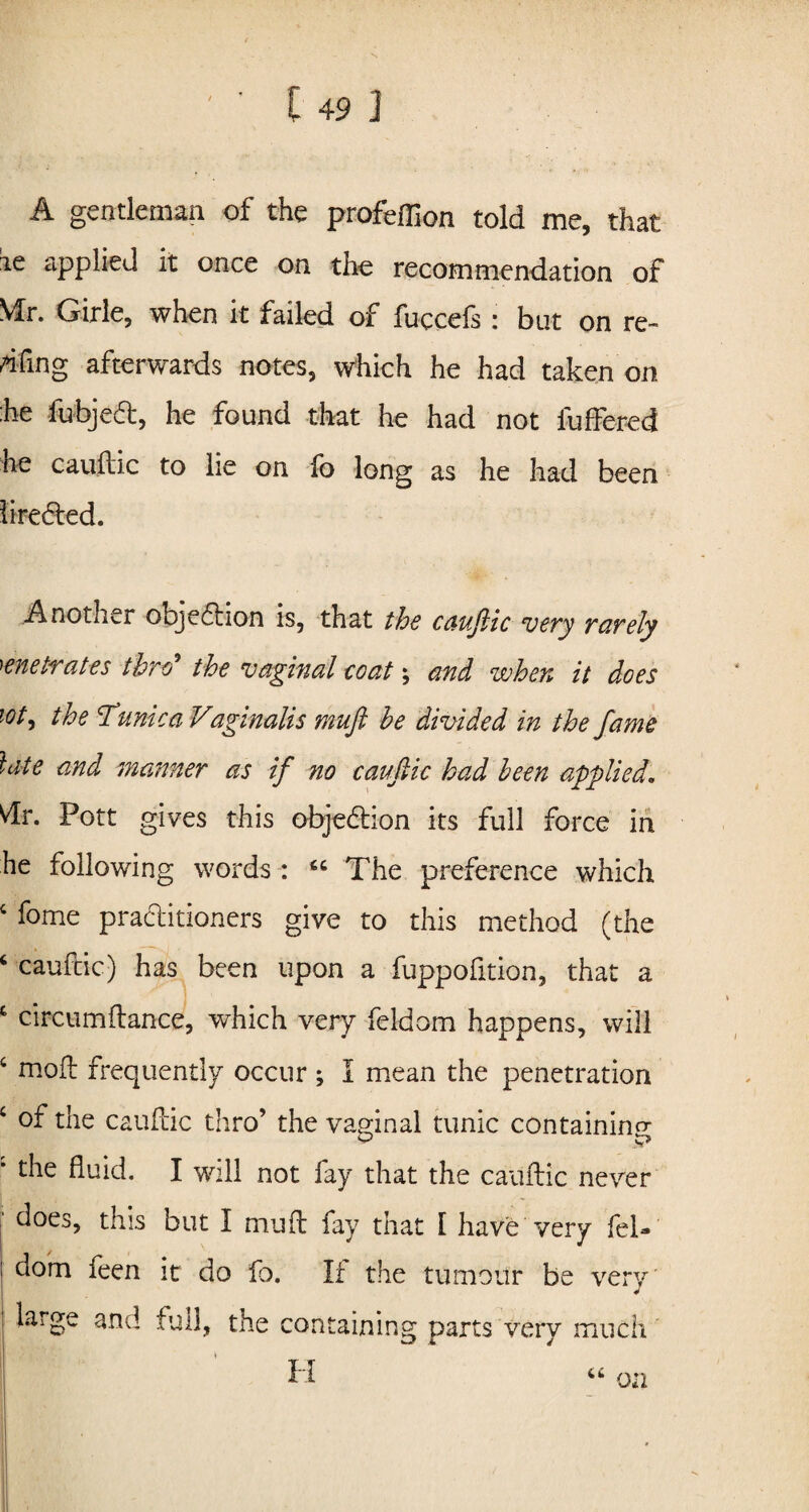 A gentleman of the profeffion told me, that ie applied it once on the recommendation of Mr. Girle, when it failed of fuccefs : but on re¬ eling afterwards notes, which he had taken on he fubjefl, he found that he had not fuffered he cauftic to lie on fo long as he had been liredted. Another objeftion is, that the cauftic very rarely penetrates thro the vaginal coat \ and when it does tot, the Tunica Vaginalis muft he divided in the fame late and manner as if no cauftic had been applied. dr. Pott gives this obje&ion its full force in he following words : “The preference which 4 fome practitioners give to this method (the 4 caufcic) has been upon a fuppofition, that a 4 circumflance, which very feldom happens, will 4 mod frequently occur ; I mean the penetration 4 of the cauftic thro’ the vaginal tunic containing • the fluid. I will not fay that the cauftic never j d°es, this but I muft fay that I have very feti | dom feen it do fo. If the tumour be very large and full, the containing parts very much H on