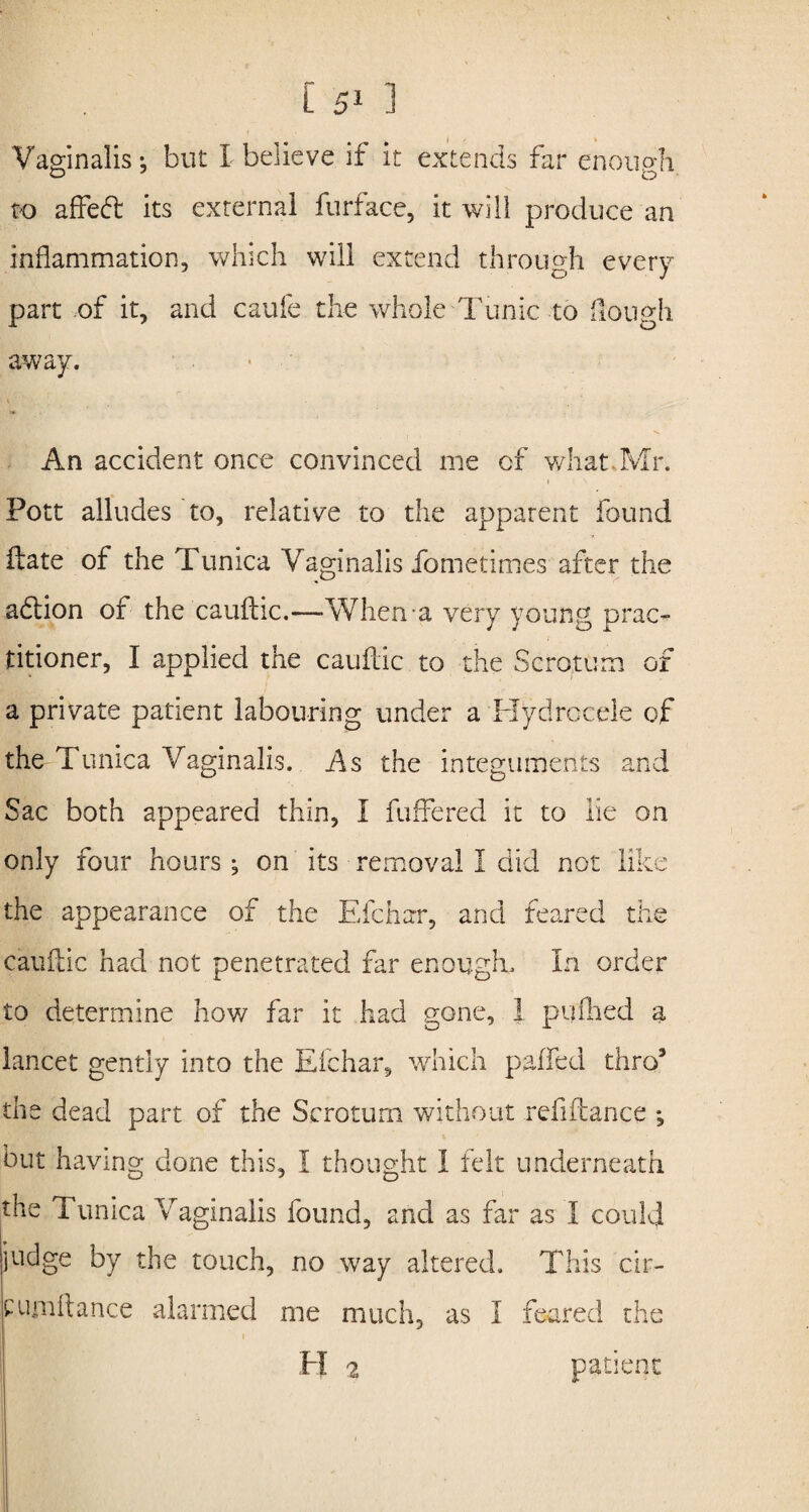 Vaginalis-, but I believe if it extends far enough to affett its external furface, it will produce an inflammation, which will extend through every part of it, and caufe the whole Tunic to Hough away. An accident once convinced me of what Mr. Pott alludes to, relative to the apparent found ftate of the Tunica Vaginalis fometimes after the addon of the caufldc.—When a very young prac¬ titioner, I applied the cauftic to the Scrotum of a private patient labouring under a Hydrocele of the Tunica Vaginalis. As the integuments and Sac both appeared thin, I buffered it to lie on only four hours; on its removal I did not like the appearance of the Efchzrr, and feared the cauftic had not penetrated far enough. In order to determine how far it had gone, 1 pallied a lancet gently into the Efchar, which paffed thro’ the dead part of the Scrotum without refiftance *, but having done this, I thought 1 felt underneath the Tunica Vaginalis found, and as far as 1 could ijudge by the touch, no way altered. This cir- C limit ance alarmed me much, as I feared the H 2 patient