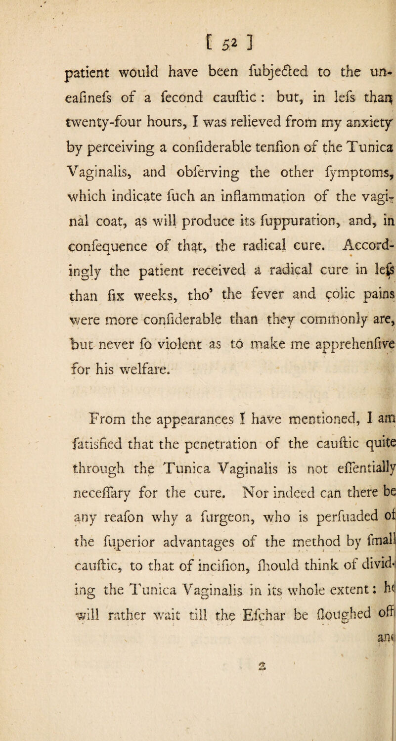 patient would have been fubjedted to the un- eafinefs of a fecond cauftic : but, in lefs thar^ twenty-four hours, I was relieved from my anxiety by perceiving a confiderable tenfion of the Tunica Vaginalis, and obferving the other fymptoms, which indicate iuch an inflammation of the vagi? nal coat, as will produce its fuppuration, and, in confequence of that, the radical cure. Accord¬ ingly the patient received a radical cure in le£s than fix weeks, tho5 the fever and eoiic pains were more confiderable than they commonly are, but never fo violent as to make me apprehenfive for his welfare. From the appearances I have mentioned, I am fatisfied that the penetration of the cauftic quite through the Tunica Vaginalis is not eflentially neceflary for the cure. Nor indeed can there be any reafon why a furgeon, who is perfuaded of the fuperior advantages of the method by imalli cauftic, to that of incifion, fhould think of divide ing the Tunica Vaginalis in its whole extent: hd will rather wait till the Efchar be ftoughed oft