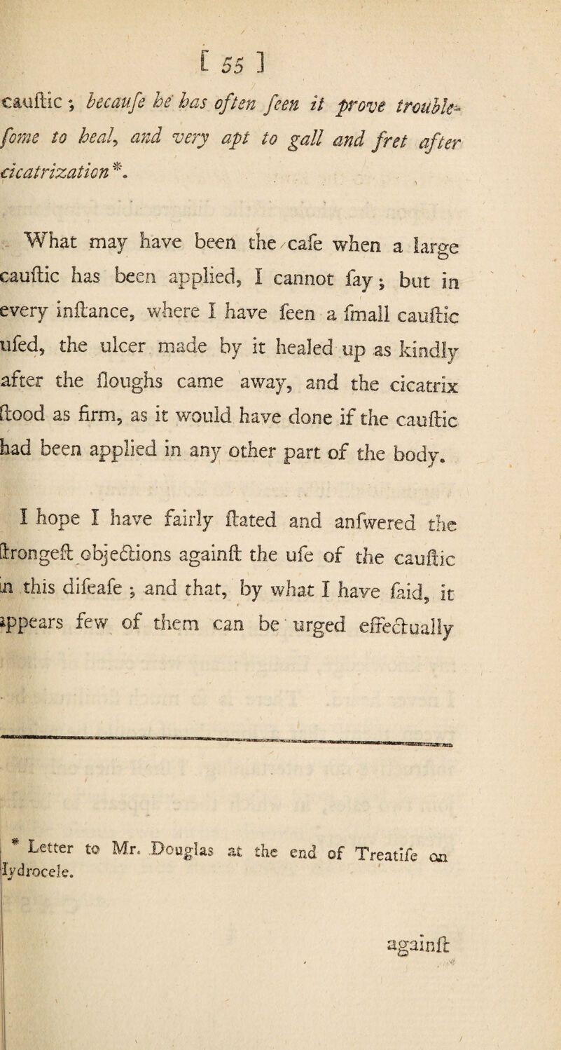 cauftic ; becaufe he has often feen it prove trouble- fome to heal, cvrv apt to gall and fret after cicatrization *. • •' . i What may have been the/cafe when a lar^e o cauilic has been applied, I cannot fay; but in every inftance, where I have feen a fmail cauilic tifed, the ulcer made by it healed up as kindly after the Houghs came away, and the cicatrix flood as firm, as it would have done if the cauilic had been applied in any other part of the body* I hope I have fairly dated and anfwered the Llrongeft objeflions againft the ufe of the cauilic in this difeafe *? and that, by what I have (aid it • * ippears few of them can be urged effectually * Letter to Mr. Douglas at the end of Treatlfe oa lydrocele. againd