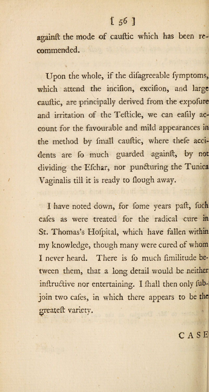 156 ] againft the mode of cauftic which has been re¬ commended. * \ Upon the whole, if the difagreeable fymptoms, which attend the incifion, excifion, and large cauftic, are principally derived from the expofure and irritation of the Tefticle, we can eafily ac¬ count for the favourable and mild appearances in the method by fmall cauftic, where thefe acci¬ dents are fo much guarded againft, by not dividing the Efchar, nor pun&uring the Tunica Vaginalis till it is ready to (lough away. I have noted down, for fome years paft, fuch cafes as were treated for the radical cure in St. Thomas’s Hofpital, which have fallen within my knowledge, though many were cured of whom I never heard. There is fo much fimilitude be¬ tween them, that a long detail would be neither inftrudtive nor entertaining. I fhall then only fub-; join two cafes, in which there appears to be the: create ft variety. *r CASE