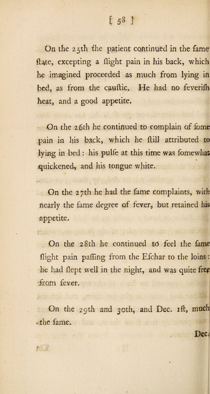 [ 53 J On the 2 5th the patient continued in the fame excepting a flight pain in his back, which he imagined proceeded as much from lying in bed, as from the cauftic. He had no feverifh heat, and a good appetite. On the 26th he continued to complain of fome pain in his back, which he {till attributed to lying in bed : his pulfe at this time was fomewhas quickened, and his tongue white. On the 2^th he had the fame complaints, with nearly the fame degree of fever, but retained his appetite. On the 28th he continued 16 feel the fame flight pain palling from the Efchar to the loins: he had flept well in the night, and was quite free from fever. On the 29th and 30th, and Dec. ift, much • the fame. Dec, . \