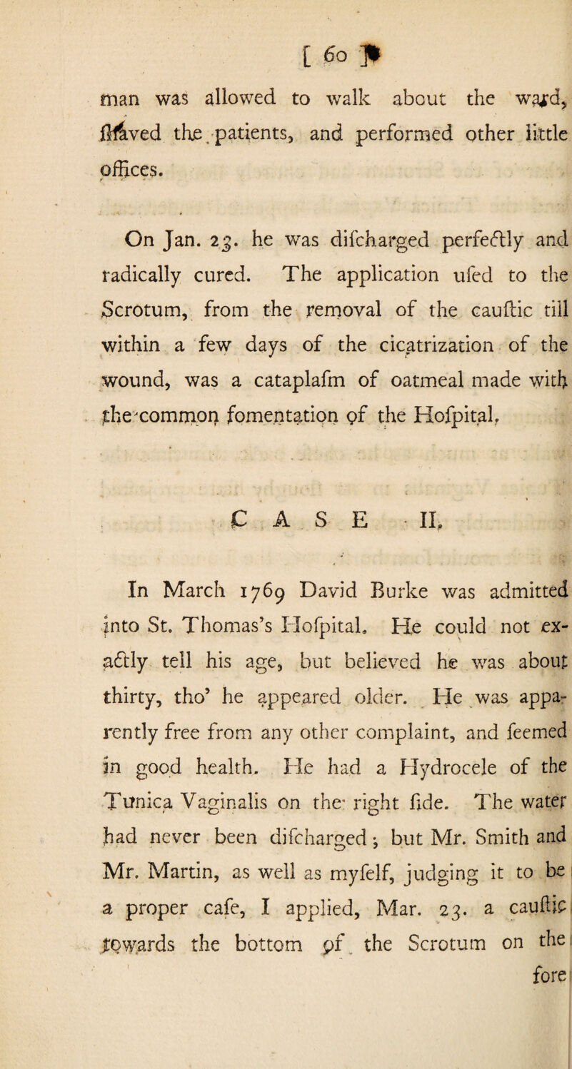 [ (So p man was allowed to walk about the wa*d, ifflved the patients, and performed other little offices. On Jan. 23. he was difcharged perfectly and radically cured. The application ufed to the Scrotum, from the removal of the cauftic till within a few days of the cicatrization of the wound, was a cataplafm of oatmeal made with ffiexommon fomentation gf the Hofpitah CASE IL In March 1769 David Burke was admitted into St. Thomas’s Ilofpitah He could not ex¬ actly tell his age, but believed he was about thirty, tho’ he appeared older. He was appa¬ rently free from any other complaint, and feemed in good health. He had a Hydrocele of the Tunica Vaginalis on the” right fide. The water had never been difcharged ♦, but Mr. Smith and Mr. Martin, as well as myfelf, judging it to be a proper cafe, I applied, Mar. 23. a cauffip towards the bottom pf the Scrotum on the fore