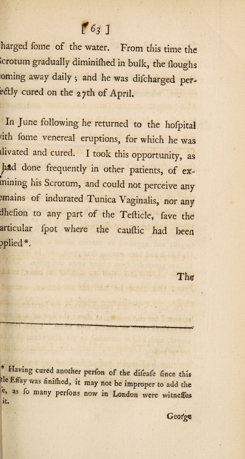 barged feme of the water. From this time the icrotum gradually diminilhed in bulk, the doughs oming away daily •, and he was difcharged per- eftly cured on the 27th of April In June following he returned to the hofpital nth fome venereal eruptions, for which he was divated and cured. I took this opportunity, as £*d done frequently in other patients, of ex- mining his Scrotum, and could not perceive any .mains of indurated Tunica Vaginalis, nor any dhefion to any part of the Tefticle, fave the articular fpot where the cauflic had been pplied ' The * Having cured another perfon of the difeafe fince this tie Effay was finiflied, it may not be improper to add the e> as fo many perfons now in London were witnefTe$ it. Geo/ge