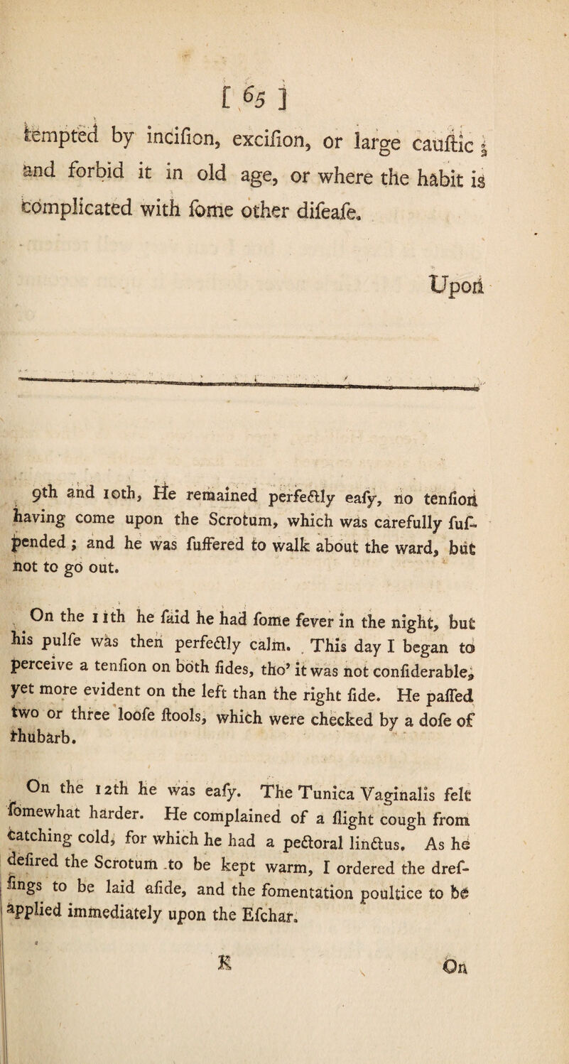 tempted by incifion, excilion, or large cauftic and forbid it in old age, or where the habit is . * 1 complicated with fome other difeafe. Upon t ■ r , 9th and 10th, He remained perfe&ly eafy, no tenfioii having come upon the Scrotum, which was carefully fu£> pended ; and he was fuffered to walk about the ward, blit not to go out. On the 1 ith he faid he had fome fever in the night, but his pulfe was then perfeftly calm. This day I began to perceive a tenlion on both lides, tho’ it was not confiderable9 yet more evident on the left than the right fide. He paired two or three loofe Itools, which were checked by a dofe of thubarb. On the 12th He was eafy. The Tunica Vaginalis felt iomewhat harder. He complained of a flight cough from tatching cold, for which he had a peftoral linftus. As he defired the Scrotum .to be kept warm, I ordered the dref- lings to be laid alide, and the fomentation poultice to applied immediately upon the Efchar,