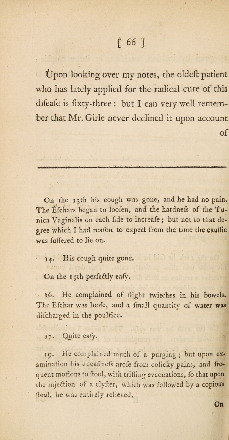 tlpon looking over my notes, the oldeft patient who has lately applied for the radical cure of this difeafe is fixty-three : but I can very well remem¬ ber that Mr. Girle never declined it upon account of .1 nu i I,-i i'''' - - ... ■ ■ * .* ■ ■ -- On the 13th his cough was gone, and he had no pain. The Efchars began to loofen, and tfie hardnefs of the Tu¬ nica Vaginalis on each fide to increafe; but not to that de¬ gree which I had reafon to expeft from the time the cauftic was fuffered to lie on. 14. His cough quite gone. On the 15 th perfectly eafy. 16. He complained of flight twitches in his bowels. The Efchar was loofe, and a fmall quantity of water was difeharged in the poultice. 17. Quite eafy. 19. He complained much of a purging ; but upon ex¬ amination his uneafinefs arofe from colicky pains, and fre¬ quent motions to flool, with trifling evacuations, fo that upon the injection of a clyiler, which was followed by a copious iieol, he was entirely relieved. On