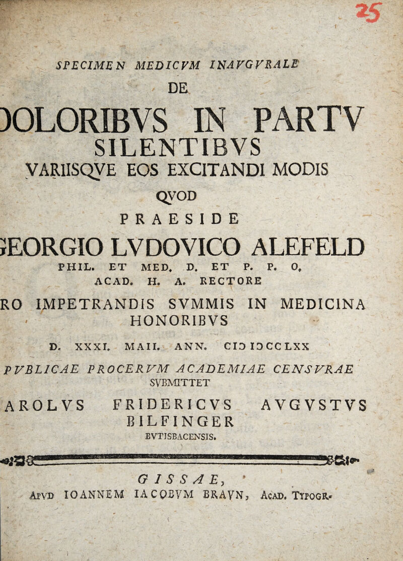 r M . ■ ■■ SPECIMEN MEDICVM 1NAVGVRALE DE 30L0RIBV S SILENTIBVS YARIISQVE EOS EXCITANDI MODIS QVOD PRAESIDE EORGIO LVDOVICO ALEFELD PHIL. ET MED, D. ET P. P. 0, ACAD. H. A. RECTORE RO IMPETRANDIS SVMMIS IN MEDICINA HONORIB VS i A* I*. w.' - t. ' * * _ . ; f' _ . ‘ ». XXXI, MAII. ANN. CIDIOCCLXX P VBL1CAE PROCER VM ACADEMIAE CENSVRAE SVBMITTET AROLVS FRIDERIC VS B ILFINGER BVTISBACENSIS. AVGVSTVS G I S S A E, * Apvd IO ANNEM 1ACQBVM BRAVN j Acad. Ttpogr.* 1