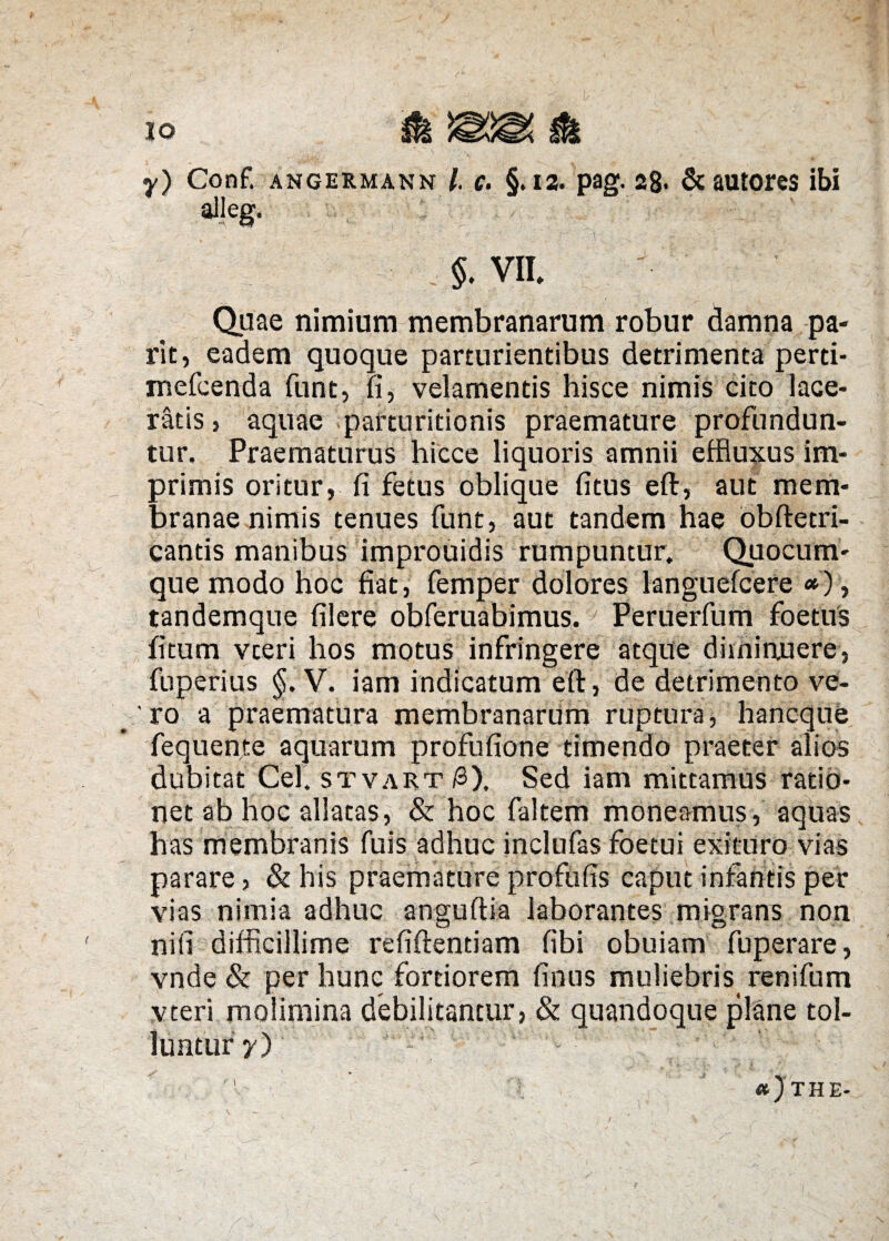 y) Conf. angermann l c. §. 12. pag. 28* & autores ibi ali eg. . $. VII. duae nimium membranarum robur damna pa« rit, eadem quoque parturientibus detrimenta perti- mefcenda funt, fi, velamentis hisce nimis cito lace¬ ratis , aquae parturitionis praemature profundun¬ tur. Praematurus hicce liquoris amnii effluxus im¬ primis oritur, fi fetus oblique fitus eft, aut mem¬ branae nimis tenues funt, aut tandem hae obftetri- cantis manibus improuidis rumpuntur. Quocum¬ que modo hoc fiat, femper dolores languefcere *), tandemque filere obferuabimus. Peruerfum foetus fitum vteri hos motuS infringere atque diminuere, fuperius §. V. iam indicatum eft , de detrimento ve¬ ro a praematura membranarum ruptura, hancque fequente aquarum profufione timendo praeter alios dubitat Cei. stvart/3). Sed iam mittamus ratio- net ab hoc allatas, & hoc faltem moneamus, aquas has membranis fuis adhuc inclufas foetui exituro vias parare, & his praemature proflifis caput infantis per vias nimia adhuc anguftia laborantes migrans non ni fi difficillime refiftentiam fibi obuiam fuperare, vnde & per hunc fortiorem finus muliebris ren i fu m vteri molimina debilitantur, & quandoque plane tol¬ luntur y) t *)the-