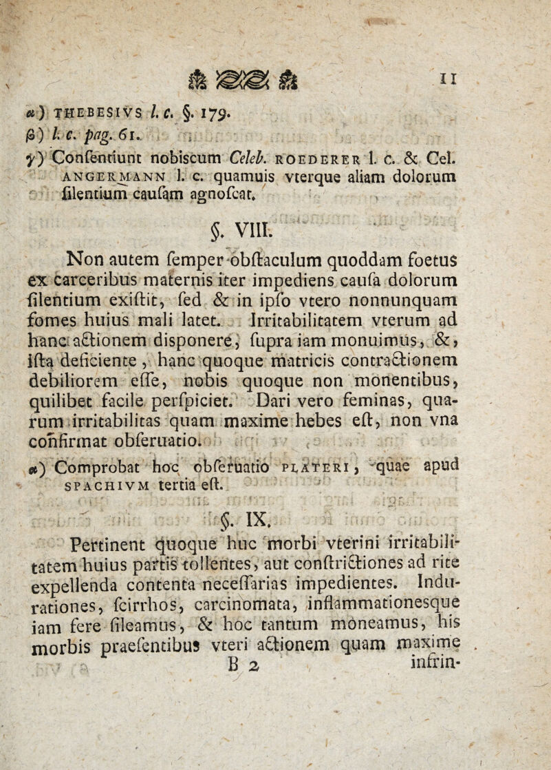 «) THEBESIVS l.C. §. 173. /3) 7; C. pag. 6l. y) Confendunt nobiscum Celek roederer 1, c. & Cei. ange rea n n 1. c. quamuis vterque aliam dolorum flendum caufam agnofcar. §. VIII. Non autem femper obftaculum quoddam foetus ex carceribus maternis iter impediens caufa dolorum Alentium exiftit, fed & in ipfo vtero nonnunquam fomes huius mali latet. Irritabilitatem vterum ad hanoa&ionem disponere , fupra iam monuimus, &, ifta deficiente , hanc quoque matricis contraftionem debiliorem efle, nobis quoque non monentibus, quilibet facile perfpiciet. Dari vero feminas, qua¬ rum irritabilitas quam maxime hebes eft, non vna confirmat obferuatio. *) Comprobat hoc obferuatio plateri , -quae apud SPACHivM tertia eft. §• K. Pertinent Quoque huc morbi vterini irritabili¬ tatem huius partis tollentes, aut confixi&iones ad rite expellenda contenta neceffarias impedientes. Indu- rationes, fcirrhos, carcinomata, inflammationesque iam fere fileamus, & hoc tantum moneamus, his morbis praefentibus vteri aftionem quam maxime /