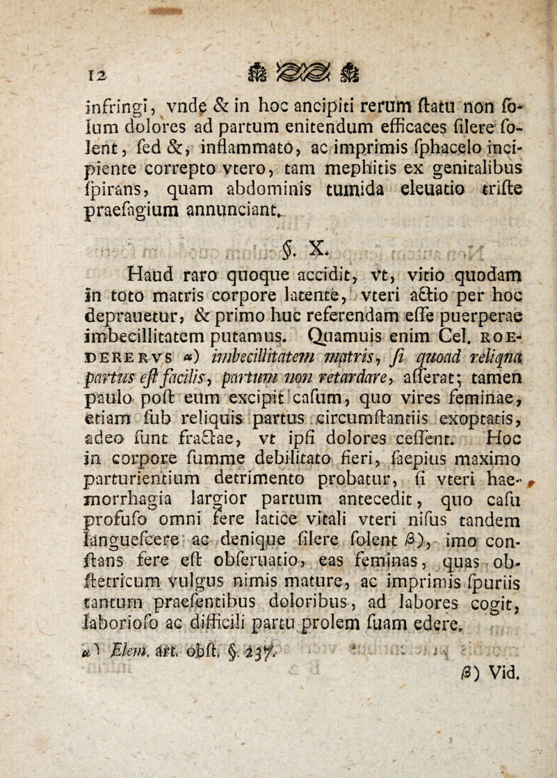 infringi, vnde & in hoc ancipiti rerum flatu non fb- Ium dolores ad partum enitendum efficaces filere fo- lent, fed &, inflammato, ac imprimis fphacelo inci¬ piente correpto vtero, tam mephitis ex genitalibus Ipirans, quam abdominis tumida eleuatio trifte ium annuntiant. (. §. X. raro quoque accidit, vt, vitio In toto matris corpore latente, vteri a£tio per hoc deprauetur, & primo huc referendam effe puerperae imbecillitatem putamus. Qiiamuis enim Cei. roe- derervs *) imbecillitatem matris, Ji quoad reliqua partusefifacilis, partum non retardare, alterat; tamen paulo poft eum excipit cafum, quo vires feminae, etiam fub reliquis partus circumflandis exoptatis, adeo fune fraftae, vt ipfi dolores ce flent. Hoc in corpore fumrae debilitato fieri, faepitis maximo parturientium detrimento probatur, fi vteri hae¬ morrhagia largior partum antecedit, quo cafu profufo omni Fere latice vitali vteri nifus tandem languefcere ac denique filere folent /3), imo con¬ flans fere eft obferuatio, eas feminas, quas ob- fletricum vulgus nimis mature, ac imprimis Ipuriis tantum praefentibus doloribus, ad labores cogit, •Io ac ct Vid. t