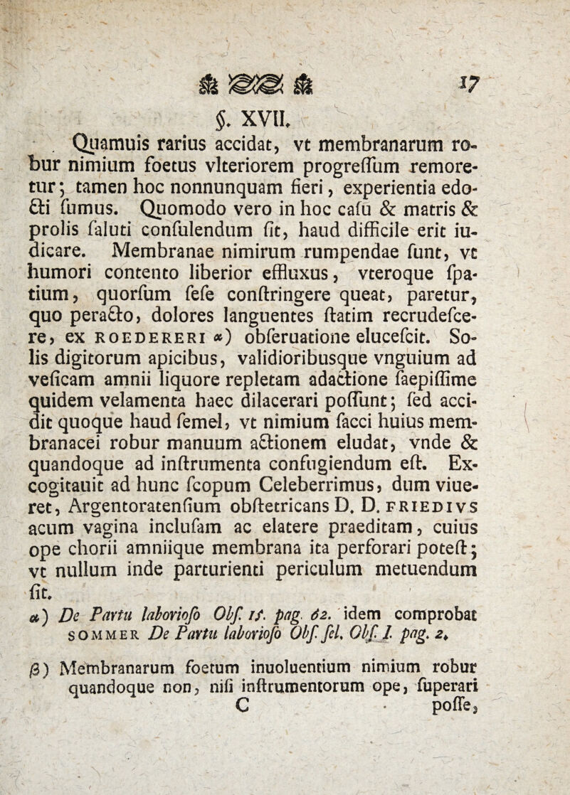 I. i §. XVII, r- ;, , ; - . Quamuis rarius accidat, vt membranarum ro¬ bur nimium foetus vlteriorem progrefTum remore- tur; tamen hoc nonnunquam fieri, experientia edo- £ti fumus. Quomodo vero in hoc cafu & matris & prolis faluti confulendum fit, haud difficile erit iu- dicare. Membranae nimirum rumpendae funt, vc humori contento liberior effluxus, vteroque fpa- tium, quorfum fefe conftringere queat, paretur, quo perafto, dolores languentes ftatim recrudefce- re, ex roedereri <*) obferuadone elucefcit. So¬ lis digitorum apicibus, validioribusque vnguium ad veficam amnii liquore repletam adactione faepiffime quidem velamenta haec dilacerari poffiunt; fed acci¬ dit quoque haud femel, vt nimium facci huius mem¬ branacei robur manuum aftionem eludat, vnde & quandoque ad inftrumenta confugiendum eft. Ex- cogitauit ad hunc fcopum Celeberrimus, dum viue- ret, Argentoratenfium obftetricans D. D. friedivs acum vagina inclufam ac elatere praeditam, cuius ope chorii amniique membrana ita perforari poteft; vt nullum inde parturienti periculum metuendum fit. £4 ^ v / 1 ■ «) De Pavtu laboriofo Obf. if. pag. 62. idem comprobat sommee. De Pavtu laboriofo Obf fil, Obf 1 pag. 2* /3) Membranarum foetum inuoluentium nimium robur quandoque non, nifi inftrumentorum ope, fuperari C • pofle,