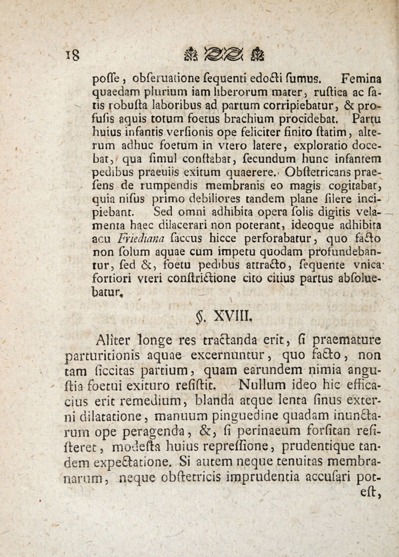 pofle, obferuatione fequenti edo£ti fumus. Femina quaedam plurium iam liberorum mater, ruftica ac fa¬ tis robufta laboribus ad partum corripiebatur, & pro- fufis aquis totum foetus brachium procidebat. Partu huius infantis verfionis ope feliciter finito ftatim, alte¬ rum adhuc foetum in vtero latere, exploratio doce¬ bat, qua fimul conftabat, fecundum hunc infantem pedibus praeuiis exitum quaerere.' Obftetricans prae¬ iens de rumpendis membranis eo magis cogitabar, quia nifus primo debiliores tandem plane filere inci¬ piebant. Sed omni adhibita opera folis digitis vela- - menta haec dilacerari non poterant, ideoque adhibira acu Friediana faccus hicce perforabatur, quo fa£io non folum aquae cum impetu quodam profundeban¬ tur, fed &, foetu pedibus attra&o, fequente vnica- fortiori vteri conftri£tione cito citius partus abfolue- batur» / r \ i v §, XVIII, Aliter longe res tractanda erit, fi praemature parturidonis aquae- excernuntur, quo fa£to, non tam ficcitas pardum, quam earundem nimia angu- ftia foetui exituro refiftit, Nullum ideo hic effica¬ cius erit remedium, blanda atque lenta finus exter¬ ni dilatatione, manuum pinguedine quadam inunbta- ruin ope peragenda, &, fi perinaeum forfitan refi¬ ceret , modefta huius repreffione , prudentique tam dem expe&adone. Si autem neque tenuitas membra¬ narum, neque obftetricis imprudentia accufari poc- - 'i ' . / . eft,