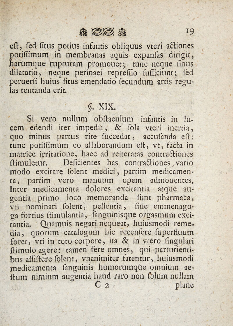 \ e fi:, fed fitus potius infantis obliquus vteri aftiones potiffimum/ in membranas aquis expanfas dirigit, Jiarumque rupturam promouet; tunc neque finus dilatatio, neque perinaei repreffio fufficiunt; fed peruerfi huius fitus emendatio fecundum artis regu¬ las tentanda erit. /[;■ < §. XIX. Si vero nullum obftaculum infantis in lu¬ cem edendi iter impedit, & fola vteri inertia, quo minus partus rite fuccedat > accufanda efh tunc potiflimum eo allaborandum eft, vt, fafta in matrice irritatione, haec ad reiteratas contractiones ftimuletur. Deficientes has contraQaones^vario modo excitare folent medici, partim medicamen¬ ta, partim vero manuum opem admonentes. Inter medicamenta dolores excitantia atque au¬ gentia primo loco memoranda fune pharmaca, vti nominari folent, pellentia, fiue emmenago- ga fortius ftimulantia, fanguinisque orgasmum exci¬ tantia. Quamuis negari nequeat, huiusmodi reme¬ dia, quorum catalogum hic recenfere fu perfluum foret, vti in toto corpore, ita & in vtero Angulari ftirnulo agere: tamen fere omnes, qui parturienti¬ bus affiftere folent, vnanimiter fatentur, huiusmodi medicamenta fanguinis humorumque omnium ae- ftum nimium augentia haud raro non folum nullam