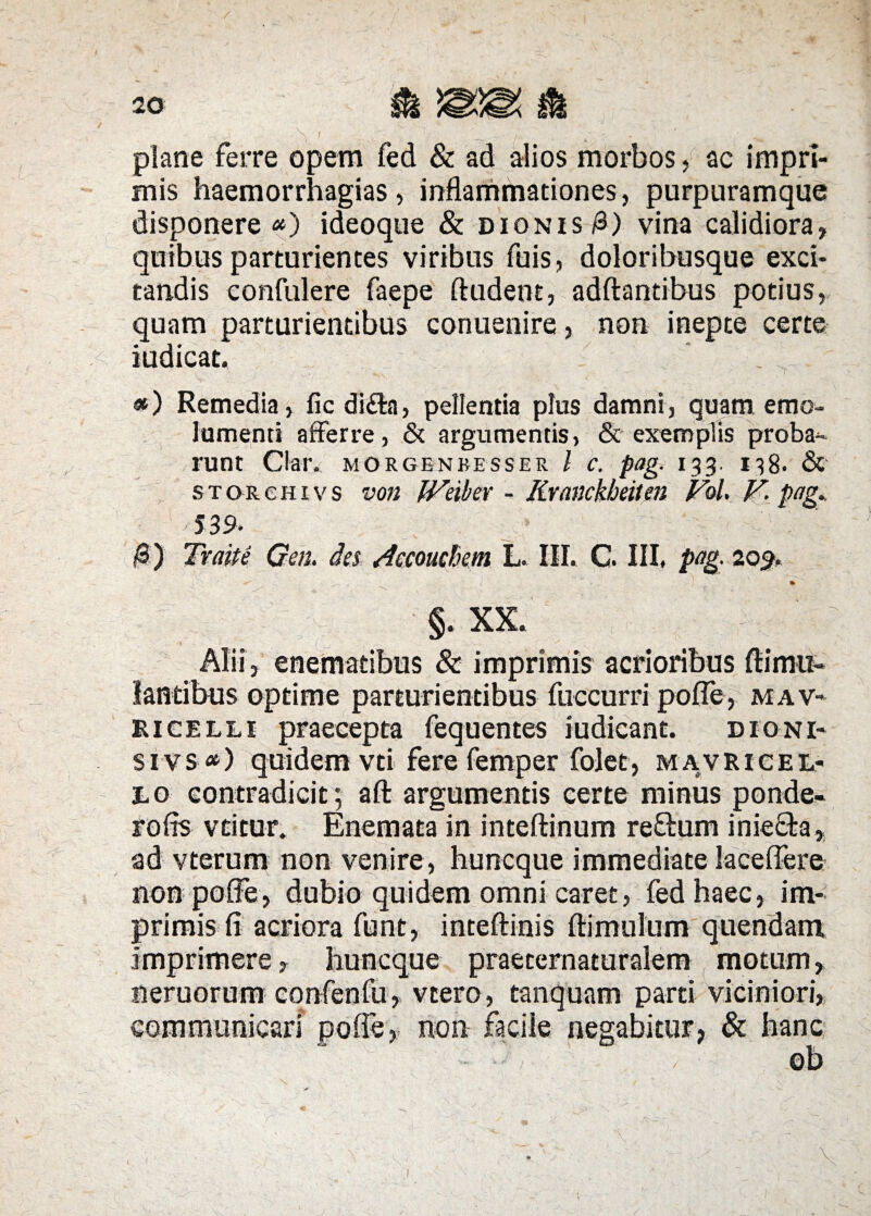 plane ferre opem fed & ad alios morbos, ac impri¬ mis haemorrhagias , inflammationes, purpuramque disponere *) ideoque & dionis &) vina calidiora, quibus parturientes viribus fuis, doloribusque exci¬ tandis confidere faepe (ludent, adftantibus potius, quam parturientibus conuenire, non inepte certe iudicat. ' «) Remedia, fic di&a, pellentia plus damni, quam emo¬ lumenti afferre, & argumentis, & exemplis proba¬ runt C!ar. morgenbesser l c. pag. 133. 138. & s t or e h i v s von IVeibev - Kvanckbeiten Pol. V- pag. 539. $) Traite Gen. des /.Iceouchem L. III. C. III, pag. 205. §. XX. Alii, enematibus & imprimis acrioribus dimid¬ iantibus optime parturientibus fuccurri poffe, mav- ricelli praecepta fequentes iudicant. dioni- si vs <*) quidem vti fere femper folet, mavricel- 10 contradicit; aft argumentis certe minus ponde- rofis vtitur. Enemata in inteftinum re&um inieQ-a, ad vterum non venire , huncque immediate laceffere non poffe, dubio quidem omni caret, fed haec, im¬ primis fi acriora funt, inteflinis (limulum quendam imprimere, huncque praeternaturalem motum, neruorum confenfu, vtero, tanquam parti viciniori, communicari poffe, non facile negabitur, & hanc