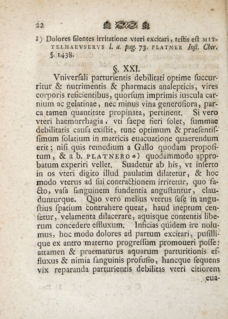 S) Dolores filentes irritatione vteri excitari, teftis eft mit- TELHAEVSERVS /. (I, pag. 73. PLATNER Illft. ChlY. §.i43B. .. • ; > ^ . r \ ' • ./ ?? ' / §. XXL Vniverfali parturientis debilitati optime fuccur- ritur & nutrimentis & pharmacis analepticis, vires corporis reficientibus, quorfum imprimis iuscula car¬ nium ac gelatinae, nec minus vina generofiora, par¬ ca tamen quantitate propinata, pertinent. Si vero vteri haemorrhagia, vti faepe fieri folet, fummae debilitatis caufii exiftit, tunc optimum & praefentif- fimum folatium in matricis euacuatione quaerendum erit; nifi quis remedium a Gallo quodam propofi- tum, & a b. platnero «) quodammodo appro¬ batum experiri vellet. Suadetur ab his, vt inferto in os vteri digito illud paulatim dilatetur, & hoc modo vterus ad fui contractionem irritetur, quo fa- £to, vafa fanguinem fundentia anguftantur, clau- dunturque. Quo vero melius vterus fefe in angu- ftius fpatium contrahere queat, haud ineptum cen- fetur, velamenta dilacerare, aquisque contentis libe¬ rum concedere effluxum. Inficias quidem ire nolu¬ mus, hoc modo dolores ad partum excitari, pufilli- que ex antro 'materno progreffum promoueri poffe: attamen & praematurus aquarum parturitionis ef¬ fluxus & nimia fanguinis profufio, hancque fequens vix reparanda parturientis debilitas vteri citiorem eua- \ 1