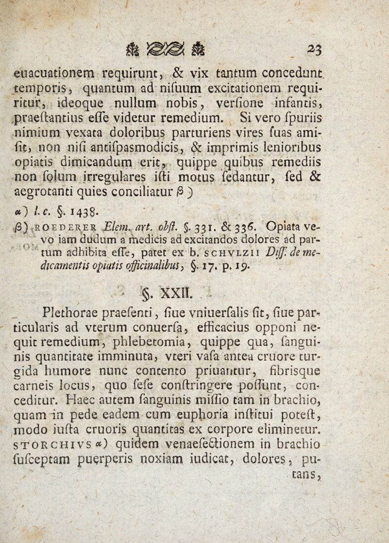 euacuationem requirunt, & vix tantum concedunt, temporis, quantum ad nifuum excitationem requi¬ ritur, ideoque nullum nobis, verfione infantis, praeftantius efle videtur remedium. Si vero fpuriis nimium vexata doloribus parturiens vires fuas ami- fit, non nifi antifpasmodicis, & imprimis lenioribus opiatis dimicandum erit, quippe quibus remediis non folum irregulares ifti motus fedantur, fed & aegrotanti quies conciliatur /3) «0 lc. §. 1438. • /3 ),p.o ederer Elein. axt. obft. §.331. & 336. Opiata ve- vo iam d fidum a medicis ad excitandos dolores ad par¬ ram adhibita effe, patet ex b, schvlzii Diff. de me¬ dicamentis opiatis officinalibus, §. 17. p. 1 p. ' t 1 ' §. XXII. Plethorae praefenti, fiue vniuerfalis fit, iiue par¬ ticularis ad vterum conuerfa, efficacius opponi ne¬ quit remedium, phlebetomia, quippe qua, (angui¬ nis quantitate imminuta, vteri vafa antea eruo re tur¬ gida humore nunc contento priuantur, fibrisque carneis locus, quo fefe conftringere poffimt, con¬ ceditur. Haec autem (anguinis miffio tam in brachio, quam in pede eadem cum euphoria inftitui poteft, modo iufta cruoris quantitas ex corpore eliminetur. storchivs*) quidem venaefeftionem in brachio fufeeptam puerperis noxiam iudicat, dolores, pu-