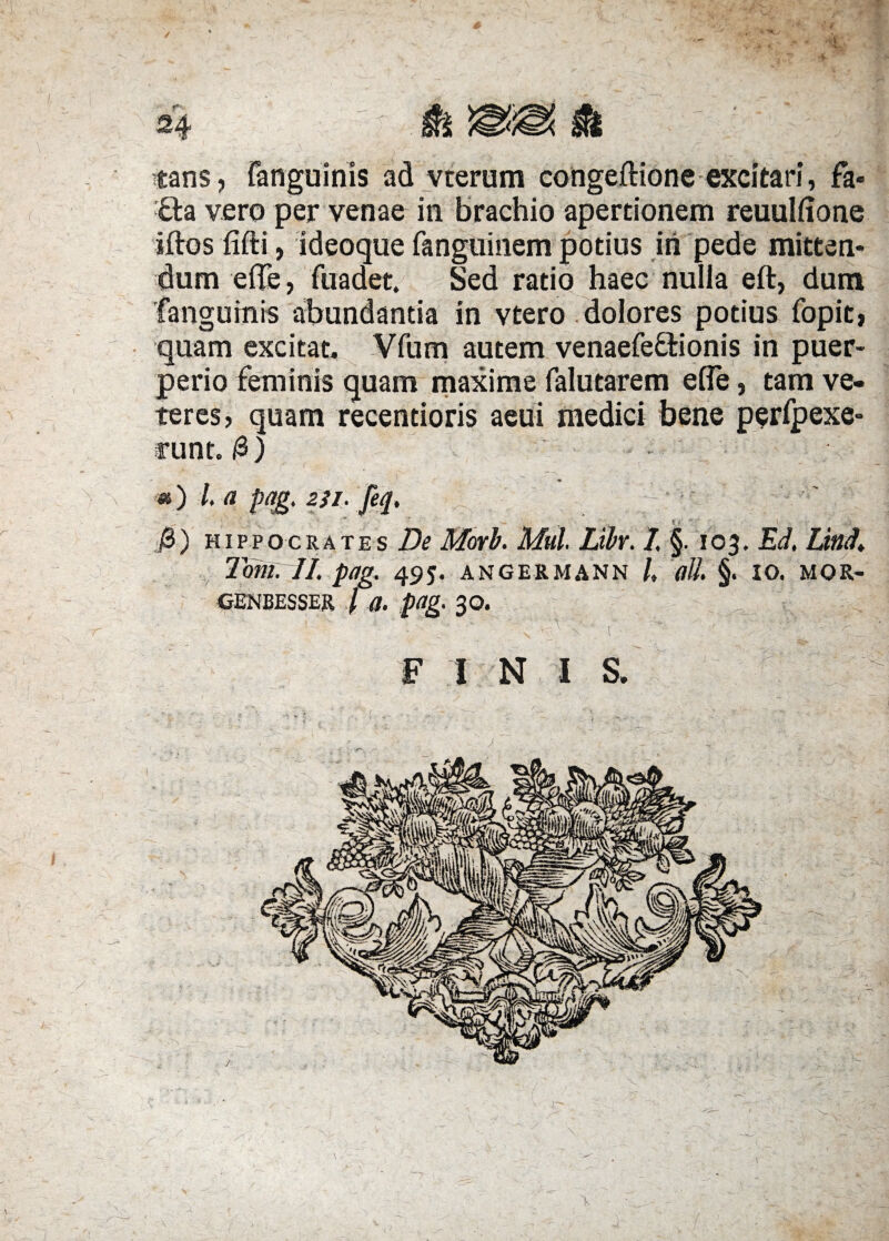 ■tans, (anguinis ad vterum congeftione excitari, fa- £la vero per venae in brachio apertionem reuulfione iftos fifti, ideoque fanguinem potius iri pede mitten¬ dum efle, fuadet. Sed ratio haec nulla eft, dum 'fanguinis abundantia in vtero dolores potius fopit, quam excitat, Vfum autem venaefeffcionis in puer¬ perio feminis quam maxime falutarem efle, tam ve¬ teres, quam recentioris aeui medici bene perfpexe- runt. /3) m) l a pa£. 2ji. feq, B) Hippocrates De Morb. Mul. Libr. I, §. 103. Ed, Lind. Toni. II. pag. 495. angermann /, ali §. 10. mor- CENBESSER / a. pag. 30. s F I N I S.