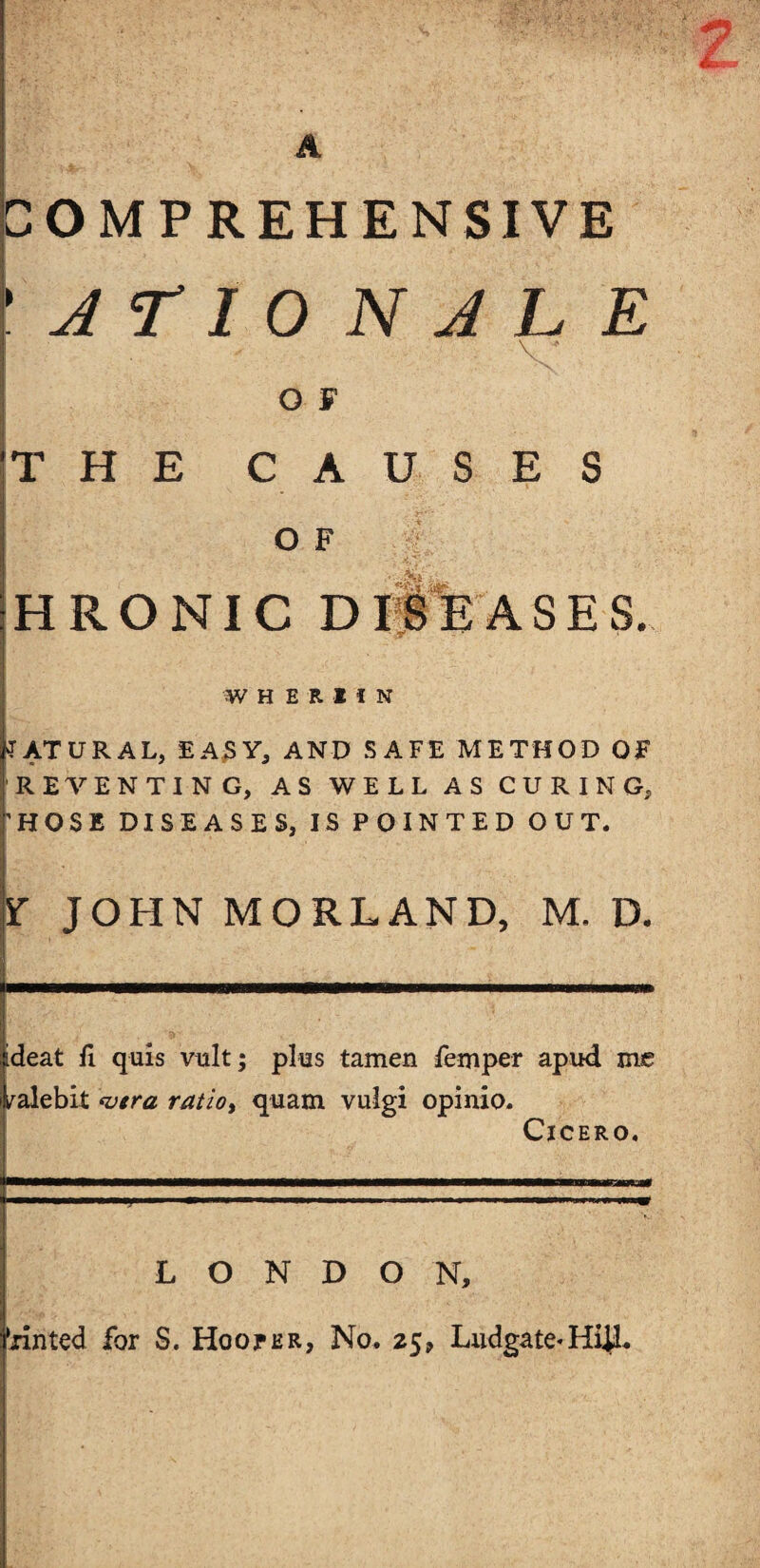 COMPREHENSIVE A r I O N A L E O F THE CAUSES O F HRONIC W H E R H N NATURAL, EASY, AND SAFE METHOD OF RE VENTING, AS WELL AS CURING, 'HOSE DISEASES, IS POINTED OUT. Y JOHN MORLAND, M. D. ideat fi quis vult; plus tamen femper apud me yalebit wtra ratioy quam vuigi opinio. Cicero. LONDON, 'rinted for S. Hooter, No. 25, Ludgate-HUL