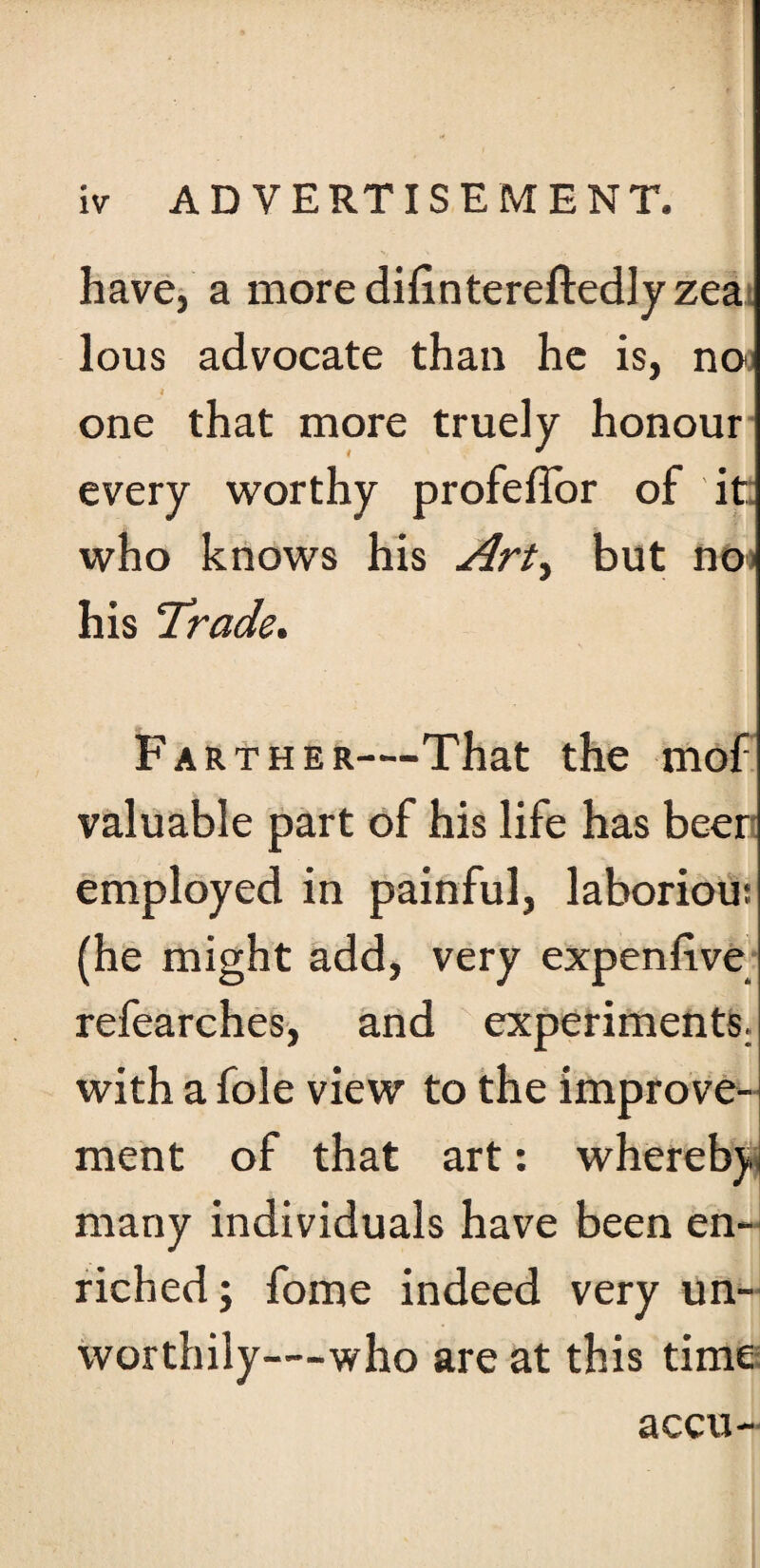 have, a moredifintereftedlyzea lous advocate than he is, noi i ‘ one that more truely honour every worthy profefTor of it who knows his Art, but no his Trade. Farther—That the mof valuable part of his life has beer employed in painful, laborious (he might add, very expenlive refearches, and experiments, with a foie view to the improve¬ ment of that art: wherebj. many individuals have been en¬ riched ; fome indeed very un¬ worthily—who are at this time accu