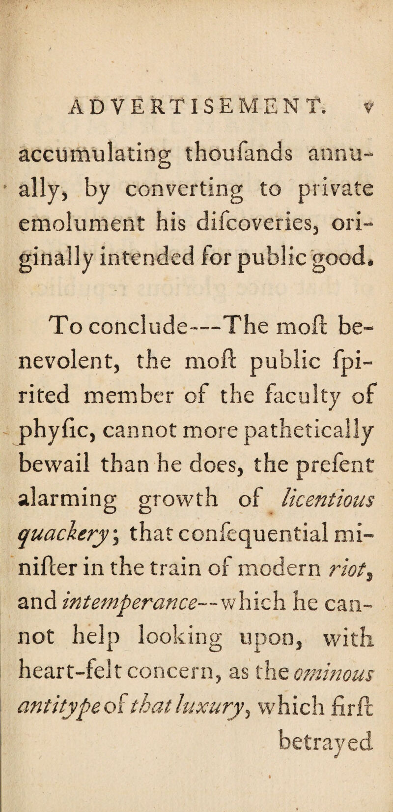 accumulating thoufands annu¬ ally, by converting to private emolument his difcoveries, ori¬ ginally intended for public good. To conclude—The mod: be¬ nevolent, the moll public Spi¬ rited member of the faculty of phyfic, cannot more pathetically bewail than he does, the prefent alarming growth of licentious quackery; that confequential mi- nifler in the train of modern riot3 and intemperance— w hich he can¬ not help looking upon, with, heart-felt concern, as the ominous antitype that luxury 3 which firft betrayed