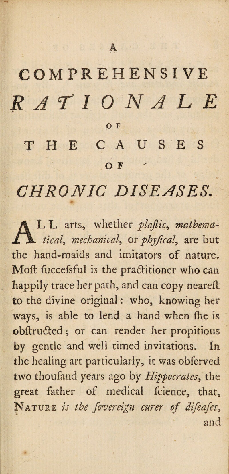 COMPREHENSIVE RATIONALE O F THE CAUSES o F CHRONIC DISEASES. LL arts, whether plaftic, mathema- il Z/V^/, mechanical, or phyfical^ are but the hand-maids and imitators of nature. Moft fuccefsful is the practitioner who can happily trace her path, and can copy neareft to the divine original: who, knowing her ways, is able to lend a hand when the is obftrudted ^ or can render her propitious by gentle and well timed invitations. In the healing art particularly, it was obferved two thoufand years ago by Hippocrates, the great father of medical fcience, that. Nature is the fiversign curer of difiafis, and