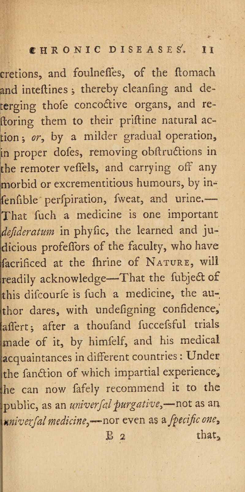 cretlons, and foulneifes, of the ftomacli and inteftlnes ^ thereby cleanfing and de¬ terging thofe coneodtive organs, and re- ftoring them to their priftine natural ac¬ tion j <?r, by a milder gradual operations in proper dofes, removing obftrudtions in the remoter veffels, and carrying off any morbid or excrementitious humours, by in- fenfible perfpiration, fweat, and urine.— That fuch a medicine is one important defideratum in phyfic, the learned and ju¬ dicious profeflbrs of the faculty, who have facrificed at the ihrine of Nature, will readily acknowledge—That the fubjedt of this difcourfe is fuch a medicine, the au¬ thor dares, with undergoing confidence, affert; after a thoufand fuccefsful trials made of it, by himfelf, and his medical acquaintances in different countries: Under the fandtion of which impartial experience, he can now fafely recommend it to the I public, as an univerfal purgative,—not as an miverfal medkine^—nov even as a ftecific one?, B 2 that*