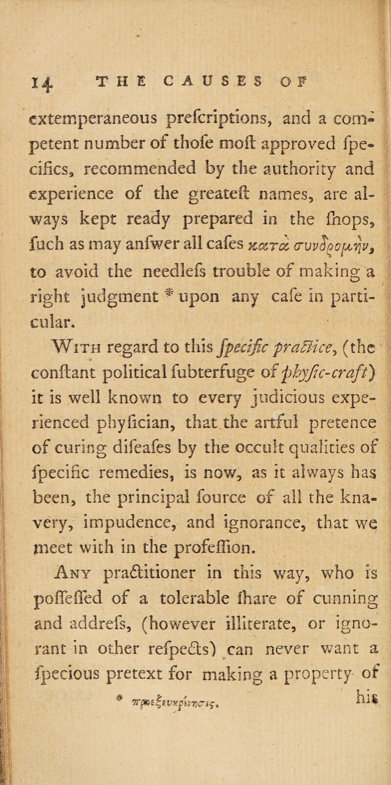 cxtemperaneous prefcriptions, and a com¬ petent number of thofe mod: approved fpe- cifics, recommended by the authority and experience of the greateft names, are al¬ ways kept ready prepared in the fhops, fuch as may anfwer all cafes Kara, ctvv6oo^j3 to avoid the needlefs trouble of making a right judgment * upon any cafe in parti¬ cular* With regard to this fpecific practice, (the conftant political fubterfuge of 'phyjic-craft) it is well known to every judicious expe¬ rienced phyfician, that the artful pretence of curing difeafes by the occult qualities of fpecific remedies, is now, as it always has been, the principal fource of all the kna¬ very, impudence, and ignorance, that we meet with in the profelfion. Any practitioner in this way, who is pofleffed of a tolerable (hare of cunning and addrefs, (however illiterate, or igno¬ rant in other refpcdts) can never want a ipecious pretext for making a property of . . .. . ..v.: :.W.» - 1