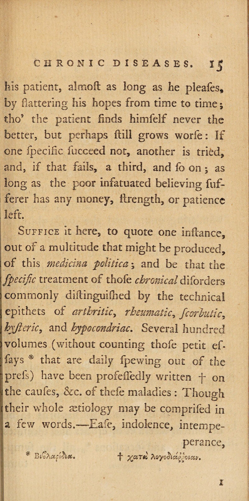 his patient, almoft as long as lie pleafes* by flattering his hopes from time to time; tho5 the patient finds himfelf never the better, but perhaps ftill grows worie: If one fpecific fucceed not, another is tried, and, if that fails, a third, and fo on ; as long as the poor infatuated believing fuf- ferer has any money, ilrength, or patience left. Suffice it here, to quote one inftance, out of a multitude that might be produced, of this medicina folitka; and be that the fpecific treatment of thofe chronical d borders commonly diPdngmfiied by the technical epithets of arthritic, rheumatic, fcorhutic, hyjieric, and hypocondriac. Several hundred volumes (without counting thofe petit ef* fays * that are daily fpewing out of the prefs) have been profeffedly written f on the caufes, &c. of thefe maladies : Though their whole aetiology may be compriied in a few words.—Eafe, indolence, intempe- perance, * *f* %cltsI Myooidyoiav. \ I