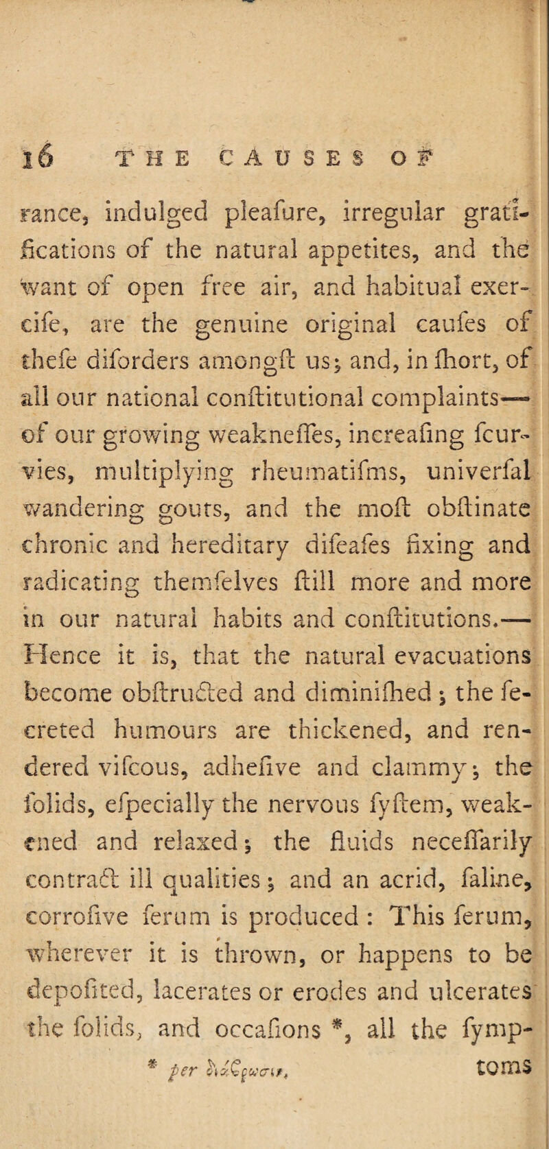 ranee, indulged pleafure, irregular grati¬ fications of the natural appetites, and the want of open free air, and habitual exer- cife, are the genuine original caufes of thefe diforders amongil us; and, inihort, of all our national conflitutional complaints— of our growing weaknefles, inereafing feur- vies, multiplying rheumatifms, univerfal wandering gouts, and the moil obflinate chronic and hereditary difeafes fixing and radicating themfelves ftill more and more in our natural habits and conflitutions,— Hence it is, that the natural evacuations become obftrudled and diminiihed ; the fe- creted humours are thickened, and ren¬ dered vifeous, adhefive and clammy, the folids, efpecially the nervous fyilem, weak¬ ened and relaxed; the fluids necefiarily contrafl ill qualities; and an acrid, faline, corroflve ferum is produced : This ferum, wherever it is thrown, or happens to be depoflted, lacerates or erodes and ulcerates the folids, and occaflons *, all the fyrnp- per hz-Cgwa?, tOmS