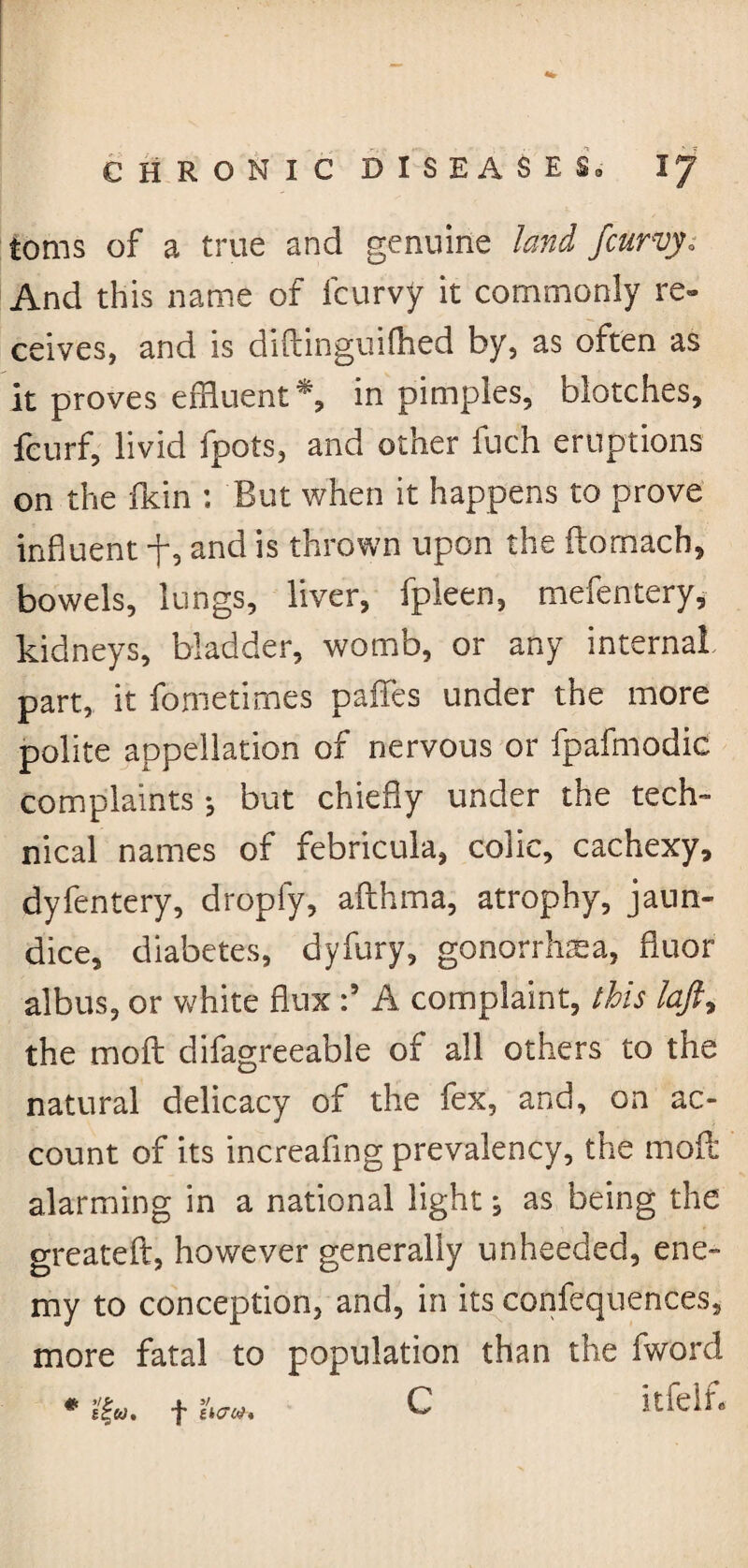 toms of a true and genuine land /curvy; And this name of fcurvy it commonly re¬ ceives, and is diftinguilhed by, as often as It proves effluent*, in pimples, blotches, fcurf, livid fpots, and other fuch eruptions on the fkin : But when it happens to prove influent f, and is thrown upon the ftomach, bowels, lungs, liver, fpleen, mefentery, kidneys, bladder, womb, or any internal part, it fo me times paflfes under the more polite appellation of nervous or fpafmodic complaints •, but chiefly under the tech¬ nical names of febricula, colic, cachexy, dyfentery, dropfy, afthma, atrophy, jaun¬ dice, diabetes, dyfury, gonorrhea, fluor alb us, or white flux :9 A complaint, ibis laft, the moft difagreeable of all others to the natural delicacy of the fex, and, on ac¬ count of its increaflng prevalency, the molt alarming in a national light, as being the greateft, however generally unheeded, ene¬ my to conception, and, in its confluences, more fatal to population than the fword # sfw. f I\<roh C Itfelf-