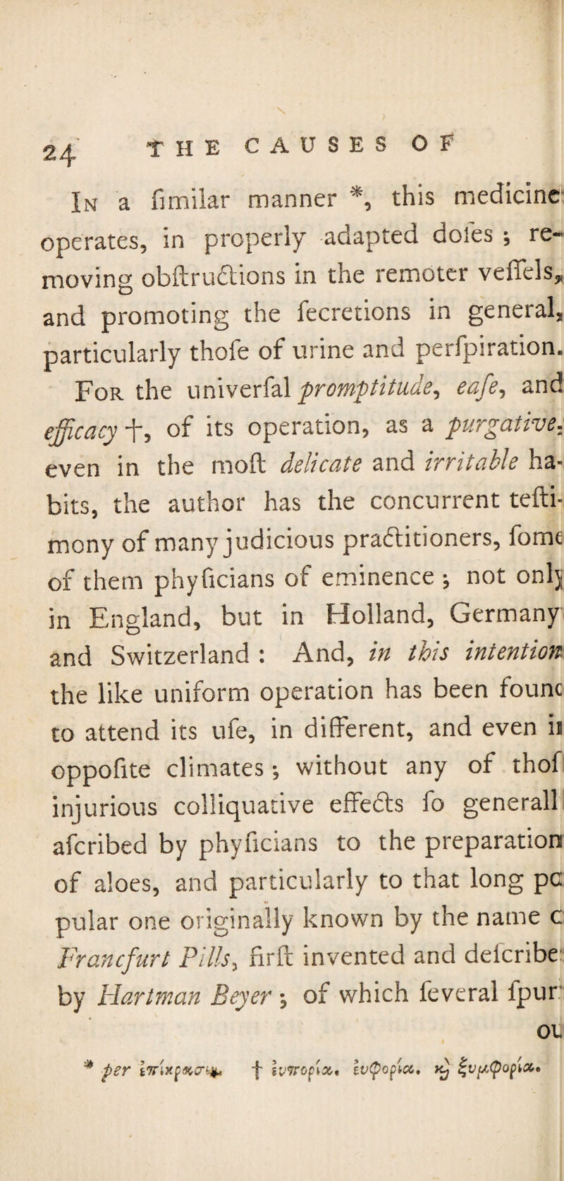 In a fimilar manner *, this medicine operates, in properly adapted doles ; re¬ moving obftruCtions in the remoter veffels,, and promoting the feeretions in general, particularly thole of urine and perfpiration. For the univerfal promptitude^ eafe, and efficacy f, of its operation, as a purgative. even in the mod delicate and irritable ha¬ bits, the author has the concurrent tefti- mony of many judicious practitioners, fome of them phyficians of eminence •, not onlj in England, but in Holland, Germany and Switzerland : And, in this intention the like uniform operation has been fount to attend its ufe, in different, and even ii oppofite climates •, without any of thof injurious colliquative effeCts fo generall afcribed by phyficians to the preparation of aloes, and particularly to that long pc pular one originally known by the name c Francfurt Pills, firft invented and deicribe by Hartman Beyer , of which feveral ipur; oii # per tTTixpificr^ f iviropix, evtpopia. xtj %vtu<pof>iat