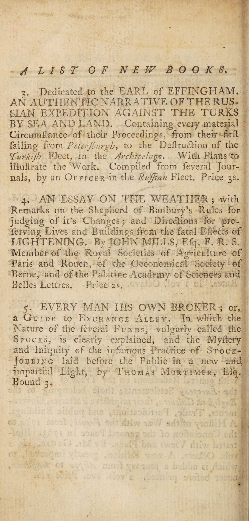 A LIST OF N E FA BOOKS. 3. Dedicated to the EARL of EFFINGHAM, AN AUTHENTIC NARRATIVE OF THE RUS¬ SIAN EXPEDITION AGAINST THE TURKS BY SEA AND LAND. Containing every material Circuroltance of their Proceedings, from their find failing from Peterjbnrgh, to the Definition of the Turkijh Fleet, in the Archipelago, With Plans to illuftrate the Work. Compiled from feveral jour¬ nals, by an Officer in the RuJJian Fleet. Price 3s. 4. AN ESSAY ON THE WEATHER 5 with Remarks on the Shepherd of Banbury’s Rules for judging of it’s Changes : and Directions for pre- ferving Lives and Buildings from the fatal Effects of •LIGHTENING. By JOHN MILLS, Efq. F. R. S. Member of the Royal Societies of Agriculture of Paris and Rouen, of the Oeconornical Society of Berne, and of the Palatine Academy of Sciences and Belles Lettres. Price 2s. 5. EVERY MAN HIS OWN BROKER; or, a Gu’.de to Exchange Alley. In which the Nature of the feveral Funds, vulgarly called the Stocks, is clearly explained, and the Myflery and Iniquity of the infamous Practice of Stock- Jobbing laid before the Public in a new and impartial Light, by Thomas Mortimer, Efq,